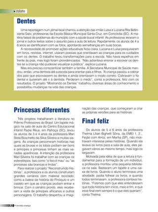 32 • revista criança
Final feliz
Os alunos de 5 e 6 anos da professora
Thelma Lílian Bighetti Sória, da EMEI 1, 2...
Feijão com Arroz, em Marília (SP), não mos-
travam interesse pelas histórias. Quando ela
levava os livros para a sala de aula, eles pe-
gavam vários ao mesmo tempo, mas logo os
largavam.
Motivada pela idéia de que a leitura é fun-
damental para a formação de um indivíduo,
a professora montou uma pequena bibliote-
ca na sala. Bastaram um tapete e uma cai-
xa de livros. Quando o aluno terminava uma
atividade, podia folhear os livros, e quando
todos terminavam, a professora contava his-
tórias. “Fizemos com que eles entendessem
que toda história tem início, meio e fim, e que
esse final nem sempre é o que eles queriam”,
conta Thelma.
Princesas diferentes
Três projetos trabalharam a literatura no
Prêmio Professores do Brasil. Um tapete má-
gico na sala de aula do Centro Educacional
Infantil Padre Réus, em Palhoça (SC), levou
os alunos de 3 e 4 anos da professora Mari
Stela Boschetto da Silva Silveira a muitas via-
gens. As crianças percorreram histórias nas
quais as bruxas e os lobos podiam ser bons
e príncipes e princesas tinham as mais va-
riadas aparências. A intenção da professora
Mari Silveira foi trabalhar com as crianças os
estereótipos, tais como “o feio é mau” ou “as
princesas são brancas e lindas”.
Para realizar o projeto “Reconstruindo His-
tórias”, a professora e os alunos construíram
grandes cenários com material reciclado,
como a baleia da história do Pinóquio e um
castelo em que as crianças podiam entrar e
brincar. Com o cenário pronto, eles recebe-
ram a visita de príncipes africanos e outros
personagens. O trabalho despertou a imagi-
Dentes
Uma reportagem num jornal local chamou a atenção das irmãs Luísa e Luciana Rita Bellin-
canta Salvi, professoras da Escola Básica Municipal Santa Cruz, em Concórdia (SC). A ma-
téria falava de problemas do município com a saúde bucal infantil. As professoras levaram o
jornal e outros textos sobre o assunto para a aula de leitura. Rapidamente, os alunos de 4 a
6 anos se identificaram com as fotos, apontando semelhanças em suas bocas.
A necessidade de promover ações educativas ficou clara. Luciana e Luísa pesquisaram
em livros, revistas, internet, usaram poesias que orientavam as crianças para os cuidados
com os dentes. O trabalho levou transformações para a escola. Não havia espelhos em
frente às pias, mas logo foram providenciados. “Não adiantava ensinar a escovar os den-
tes se a criança não pudesse visualizar a prática”, explica Luciana.
Mas era preciso conscientizar também a família. A Secretaria Municipal de Saúde man-
dou, então, uma dentista até a escola para orientar pais e filhos. “A criança passou a cobrar
dos pais que escovassem os dentes e ainda orientavam o modo correto. Cobravam o fio
dental e quiseram até ir à dentista. Perderam o medo”, conta a professora, feliz com os
resultados. O projeto “Mostrando os Dentes” trabalhou diversas áreas do conhecimento e
possibilitou mudanças na vida das crianças.
nação das crianças, que começaram a criar
as próprias versões para as histórias.
relato
 