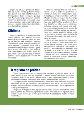 revista criança • 33
Ótimas experiências podem se perder porque não foram registradas. Adotar um ca-
derno de anotações é uma boa sugestão. Quando o professor escreve a sua prática
diariamente e depois lê o que fez durante o ano, é capaz de perceber melhor o desen-
volvimento dos alunos, onde errou, onde acertou, e redirecionar o trabalho.
“Eu pego o caderno de planejamento e um outro caderno onde colocamos os pontos
trabalhados no dia, que depois vão servir de reflexão. Isso me dá uma visão clara da
prática e até daquilo que foi possível ou não foi possível executar”, ensina a professora
Maria Aparecida Santos.
Fotografias, ilustrações, tudo que puder contribuir para o registro é importante. Todos
os dias, ao final das atividades, a professora Geanne Polini e os alunos registram o que
fizeram naquele período. Ela escreve, eles desenham. A esse caderno ela dá o nome de
“Livro Vida”.
O registro da prática
Gibiteca
Único homem entre os professores pre-
miados, Marcelo Campos Pereira, da Escola
Municipal de Ensino Infantil Sonho de Crian-
ça, de Pompéia (SP), apresentou o projeto
“Semeando o prazer de ler com as histórias
em quadrinhos”. O professor iniciou com os
alunos uma campanha para montar a gibite-
ca da escola. Além da leitura, eles aprende-
ram sobre solidariedade. Com a ajuda dos
pais, foram à rádio, ao jornal local, montaram
cartazes e caixas de coleta e recolheram 300
revistinhas.
Uma das técnicas utilizadas para desen-
volver a leitura a partir dos quadrinhos foi
montar um cartaz com vários quadros e co-
brir as figuras uma a uma. Então, o professor
Marcelo mostrava uma por vez. “A criança
analisa as expressões dos personagens e
fica mais fácil identificar as situações. Com
isso trabalhamos três coisas: a inferência,
pela qual a criança pode inventar uma histó-
ria em cima daquele quadrinho; a questão da
antecipação: você pergunta o que vai acon-
tecer com o outro quadrinho coberto e ela
vai ter que criar também; e a conferência: ela
verifica se aquilo que ela criou realmente faz
parte da história.”
Com a ajuda da prefeitura, o projeto con-
seguiu um trenzinho, onde os alunos do pro-
fessor Marcelo, vestidos como os persona-
gens dos gibis, levam para outras escolas os
gibis e o gosto pela leitura. “Hoje eles têm
facilidade de ler a seqüência, a localização
(esquerda, direita) e desenvolveram também
a escrita, porque as crianças se interessam
em saber o que está dentro do balãozinho”,
diz o professor, emocionado.
Depois da leitura, a professora discutia
com os alunos: “vocês gostaram? Porque
será que ele quis fazer isso? Será que não
tinha outro jeito de ele conseguir o que que-
ria?” Assim, as crianças passaram a se inte-
ressar mais pela leitura e começaram a levar
livros para casa e recontar as histórias para
as mães e os pais. E estes foram convidados
a contar histórias na escola.
relato
 