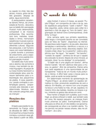 revista criança • 37
João Corbert, 2 anos e 2 meses, ao assistir “Pu-
pila D’Água” em companhia da mãe e da tia, saiu
do espetáculo perguntando “cadê o teatro?”. Nos
dias seguintes, pediu várias vezes para voltar lá e
apontava a foto da peça no “livro do teatro” (pro-
gramação do festival Cena Contemporânea), onde
tinha “a moça”.
Uma semana após sua primeira experiência,
João largou o brinquedo favorito ao ser convidado
para ver fotos do “teatro”, disponíveis na internet.
Ele apontava cada imagem e, do seu jeito, descrevia
sensações e sentimentos: identificou o escuro e a
cena em que sentiu medo, descreveu objetos. Esti-
mulado a falar, disse “eu vi o peixinho”; sobre a atriz,
afirmou que “fez água”, “fez sapato”, “fez barulho”,
“coitado do sapato”. Lembrou-se de que o sapato
era colocado na árvore. Depois de cinco minutos, já
cansado, disse “eu vou desligar” (o computador).
“O bebê não é uma página em branco”, afirma
Clarice Cardell; “ele tem abertura total para a mú-
sica, os gestos”. Atriz da companhia, Clarice acha
que cada espetáculo é uma oportunidade de ser
transparente: “trata-se de um mundo muito profun-
do e intenso, é difícil fazer caras e bocas para os
bebês, você se sente na corda bamba”.
Em determinado momento da apresentação de
“Pupila D’Água”, as atrizes batem os sapatos ver-
melhos no chão, produzindo seqüências de som e
silêncio. Em Brasília, um menino com uma chupeta
na boca e uma fralda na mão, em pé, sapateou no
mesmo ritmo das batidas, levantou os braços e gi-
rou, imitando os gestos das atrizes em cena.
Para manter a relação com a platéia, que é muito
frágil, as atrizes enfocam o bebê, que também está
em cena. No espaço pequeno, as crianças ficam
muito próximas ao palco. Eventualmente, Clarice
olha para os olhos de um dos bebês e se aproxima;
ele corresponde ao olhar e se mantém atento. “Eu
me permito me perder nesses olhares, eles me ali-
mentam”, diz a atriz.
O mundo dos bebês
reportagem
ou sapato no chão, fala das
atrizes, música, gritos de be-
bês gravados, despejo de
grãos, água escorrendo.
A pesquisadora canaden-
se Sandra Trehub, da Univer-
sidade de Toronto , descobriu
que os bebês têm percepção
musical muito desenvolvida,
comparável à de músicos
profissionais. Eles reconhe-
cem tons, melodias, tonali-
dades e ritmos, memorizam
seqüências musicais e perce-
bem padrões em canções de
diferentes culturas. Segundo
tais pesquisas, o ser humano
nasce com essa habilidade e
a perde durante o processo
de crescimento, pois a expo-
sição a um único padrão limi-
ta a percepção musical.
Os bebês são muito sensí-
veis e abertos não somente à
música, mas também às de-
mais linguagens. As peças de
La Casa Incierta favorecem a
contemplação ativa, pois for-
necem elementos para a in-
terpretação dos pequeninos
da platéia. A essa experiên-
cia, Lareda contrapõe a con-
templação passiva, “propor-
cionada pela televisão e por
determinada literatura, que
não colocam perguntas para
as crianças”.
Reações das
platéias
O teatro para bebês foi de-
senvolvido na França, entre
as décadas de 1980 e 1990.
A companhia La Casa Incierta
começou a produzir esse gê-
nero teatral a partir de 2002,
 