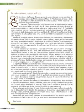 Prezada professora, prezado professor:
ste número da Revista Criança apresenta uma entrevista com a secretária de
educação básica do MEC, professora Maria do Pilar Lacerda Almeida e Silva,
na qual são discutidos os desafios atuais da educação infantil brasileira e as
propostas do governo federal.
A Matéria Especial aborda o Programa Nacional de Reestruturação e Apa-
relhagem da Rede Escolar Pública de Educação Infantil – Proinfância, uma das
ações que compõem o Plano de Desenvolvimento da Educação (PDE). O Proinfância
visa a contribuir com os municípios para garantir o direito das crianças de até 5 anos e
11 meses de idade à educação infantil de qualidade. Em 2008, o Fundo Nacional de De-
senvolvimento da Educação (FNDE) firma acordo com 955 municípios conveniados com
este objetivo.
Dentre os inúmeros desafios da educação infantil no país, destaca-se o atendimento
da faixa etária de 0 a 3 anos. Quais princípios devem orientar a educação de crianças tão
pequenas em espaços coletivos? Qual o papel da professora? Discutir diretrizes políticas,
orientações curriculares, práticas pedagógicas, entre outros, para a criança desta faixa
etária é um caminho na perspectiva de reafirmar o atendimento em creches como parte
da educação básica.
A seção Caleidoscópio apresenta a visão de conhecidos pesquisadores em relação
à educação da criança de 0 a 3 anos, a fim de contribuir com o professor, sobre as pos-
sibilidades de trabalho, a partir das características e especificidades desse período da
infância. A professora Maria Clotilde Rossetti Ferreira destaca a indissociabilidade entre
cuidar e educar na educação da criança pequena. A professora Maria Carmem Silveira
Barbosa incita à construção de projetos educacionais voltados para esta faixa etária. E a
professora Adrianne Ogêda Guedes ressalta a importância da comunicação com bebês
e com crianças pequenas na educação infantil.
A reportagem Bebês vão ao teatro relata o trabalho desenvolvido por uma companhia
de teatro da Espanha, denominada La Casa Incierta, que propõe a aproximação entre a
arte e a primeira infância, por meio da criação de um universo poético conjunto. A experi-
ência teatral evidencia a competência social dos bebês e abre possibilidades de trabalho
com teatro desde os primeiros meses de vida.
O artigo de Ângela Maria F. Rabelo Barreto mostra a importância dos movimentos so-
ciais na luta para garantir educação infantil de qualidade a todas as crianças de até 5 anos
e 11 meses de idade ao descrever o surgimento e atuação do Movimento Interfóruns de
Educação Infantil no Brasil (Mieib).
O relato dos trabalhos vencedores do último Prêmio Professores do Brasil evidencia
a importância de observar e estar conectado com a criança para o sucesso da ação pe-
dagógica na educação infantil. Já a seção Cartas procura esclarecer algumas dúvidas
acerca da Lei 11.274, que amplia o ensino fundamental para nove anos
Envie artigo, pergunta, relato de experiência, criação literária para a Coordenação Ge-
ral de Educação Infantil (Coedi). Não se esqueça de autorizar a publicação na Revista
Criança, caso sua contribuição seja selecionada. Nossa equipe está interessada no diá-
logo com as professoras e os professores.
Desejamos que este número contribua de forma efetiva com sua reflexão sobre o de-
senvolvimento e a educação da criança de até 5 anos e 11 meses de idade.
Boa leitura!
carta ao professor
E
4 • revista criança
 