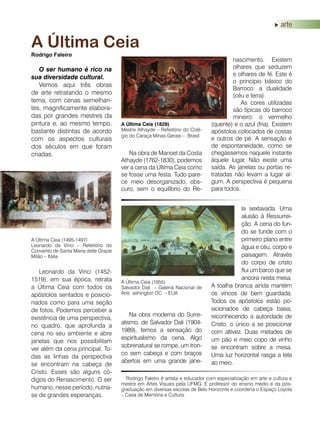 arte
O ser humano é rico na
sua diversidade cultural.
Vemos aqui três obras
de arte retratando o mesmo
tema, com cenas semelhan-
tes, magnificamente elabora-
das por grandes mestres da
pintura e, ao mesmo tempo,
bastante distintas de acordo
com os aspectos culturais
dos séculos em que foram
criadas.
A Última Ceia
Rodrigo Faleiro
Leonardo da Vinci (1452-
1519), em sua época, retrata
a Última Ceia com todos os
apóstolos sentados e posicio-
nados como para uma seção
de fotos. Podemos perceber a
existência de uma perspectiva,
no quadro, que aprofunda a
cena no seu ambiente e abre
janelas que nos possibilitam
ver além da cena principal. To-
das as linhas da perspectiva
se encontram na cabeça de
Cristo. Esses são alguns có-
digos do Renascimento. O ser
humano, nesse período, nutria-
se de grandes esperanças.
A Última Ceia (1495-1497)
Leonardo da Vinci – Refeitório do
Convento de Santa Maria delle Grazie
Milão – Itália
A Última Ceia (1828)
Mestre Athayde – Refeitório do Colé-
gio do Caraça Minas Gerais – Brasil
Rodrigo Faleiro é artista e educador com especialização em arte e cultura e
mestre em Artes Visuais pela UFMG. É professor do ensino médio e da pós-
graduação em diversas escolas de Belo Horizonte e coordena o Espaço Loyola
– Casa de Memória e Cultura.
Na obra de Manoel da Costa
Athayde (1762-1830), podemos
ver a cena da Última Ceia como
se fosse uma festa. Tudo pare-
ce meio desorganizado, obs-
curo, sem o equilíbrio do Re-
Na obra moderna do Surre-
alismo, de Salvador Dali (1904-
1989), temos a sensação do
espiritualismo da cena. Algo
sobrenatural se rompe, um tron-
co sem cabeça e com braços
abertos em uma grande jane-
nascimento. Existem
olhares que seduzem
e olhares de fé. Este é
o princípio básico do
Barroco: a dualidade
(céu e terra).
As cores utilizadas
são típicas do barroco
mineiro: o vermelho
(quente) e o azul (fria). Existem
apóstolos colocados de costas
e outros de pé. A sensação é
de espontaneidade, como se
chegássemos naquele instante
àquele lugar. Não existe uma
saída. As janelas ou portas re-
tratadas não levam a lugar al-
gum. A perspectiva é pequena
para todos.
A Última Ceia (1955)
Salvador Dali – Galeria Nacional de
Arte ashington DC – EUA
la sextavada. Uma
alusão à Ressurrei-
ção. A cena do fun-
do se funde com o
primeiro plano entre
água e céu, corpo e
paisagem. Através
do corpo de cristo
flui um barco que se
ancora nesta mesa.
A toalha branca ainda mantém
os vincos de bem guardada.
Todos os apóstolos estão po-
sicionados de cabeça baixa,
reconhecendo a autoridade de
Cristo, o único a se posicionar
com altivez. Duas metades de
um pão e meio copo de vinho
se encontram sobre a mesa.
Uma luz horizontal rasga a tela
ao meio.
 
