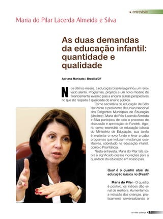 revista criança • 5
entrevista
Qual é o quadro atual da
educação básica no Brasil?
Maria do Pilar - O quadro
é positivo, os índices dão si-
nal de melhora. Aumentamos
a inclusão das crianças, pra-
ticamente universalizando o
Maria do Pilar Lacerda Almeida e Silva
As duas demandas
da educação infantil:
quantidade e
qualidade
Adriana Maricato / Brasília/DF
os últimos meses, a educação brasileira ganhou um reno-
vado alento. Programas, projetos e um novo modelo de
financiamento levam o país a encarar outras perspectivas
no que diz respeito à qualidade do ensino público.
Como secretária de educação de Belo
Horizonte e presidente da União Nacional
dos Dirigentes Municipais de Educação
(Undime), Maria do Pilar Lacerda Almeida
e Silva participou de todo o processo de
discussão e aprovação do Fundeb. Ago-
ra, como secretária de educação básica
do Ministério de Educação, sua tarefa
é implantar o novo fundo e levar a cabo
programas que induzam mudanças qua-
litativas, sobretudo na educação infantil,
como o Proinfância.
Nesta entrevista, Maria do Pilar fala so-
bre o significado dessas inovações para a
qualidade da educação em nosso país.
N
 