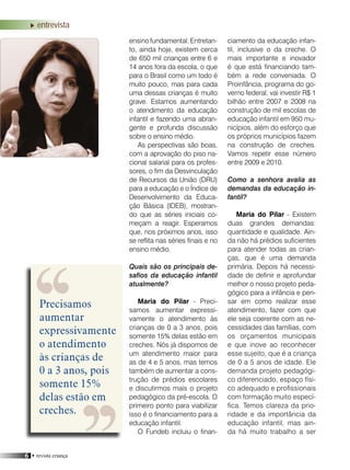 6 • revista criança
ensino fundamental. Entretan-
to, ainda hoje, existem cerca
de 650 mil crianças entre 6 e
14 anos fora da escola, o que
para o Brasil como um todo é
muito pouco, mas para cada
uma dessas crianças é muito
grave. Estamos aumentando
o atendimento da educação
infantil e fazendo uma abran-
gente e profunda discussão
sobre o ensino médio.
As perspectivas são boas,
com a aprovação do piso na-
cional salarial para os profes-
sores, o fim da Desvinculação
de Recursos da União (DRU)
para a educação e o Índice de
Desenvolvimento da Educa-
ção Básica (IDEB), mostran-
do que as séries iniciais co-
meçam a reagir. Esperamos
que, nos próximos anos, isso
se reflita nas séries finais e no
ensino médio.
Quais são os principais de-
safios da educação infantil
atualmente?
Maria do Pilar - Preci-
samos aumentar expressi-
vamente o atendimento às
crianças de 0 a 3 anos, pois
somente 15% delas estão em
creches. Nós já dispomos de
um atendimento maior para
as de 4 e 5 anos, mas temos
também de aumentar a cons-
trução de prédios escolares
e discutirmos mais o projeto
pedagógico da pré-escola. O
primeiro ponto para viabilizar
isso é o financiamento para a
educação infantil.
O Fundeb incluiu o finan-
ciamento da educação infan-
til, inclusive o da creche. O
mais importante e inovador
é que está financiando tam-
bém a rede conveniada. O
Proinfância, programa do go-
verno federal, vai investir R$ 1
bilhão entre 2007 e 2008 na
construção de mil escolas de
educação infantil em 950 mu-
nicípios, além do esforço que
os próprios municípios fazem
na construção de creches.
Vamos repetir esse número
entre 2009 e 2010.
Como a senhora avalia as
demandas da educação in-
fantil?
Maria do Pilar - Existem
duas grandes demandas:
quantidade e qualidade. Ain-
da não há prédios suficientes
para atender todas as crian-
ças, que é uma demanda
primária. Depois há necessi-
dade de definir e aprofundar
melhor o nosso projeto peda-
gógico para a infância e pen-
sar em como realizar esse
atendimento, fazer com que
ele seja coerente com as ne-
cessidades das famílias, com
os orçamentos municipais
e que inove ao reconhecer
esse sujeito, que é a criança
de 0 a 5 anos de idade. Ele
demanda projeto pedagógi-
co diferenciado, espaço físi-
co adequado e profissionais
com formação muito especí-
fica. Temos clareza da prio-
ridade e da importância da
educação infantil, mas ain-
da há muito trabalho a ser
entrevista
Precisamos
aumentar
expressivamente
o atendimento
às crianças de
0 a 3 anos, pois
somente 15%
delas estão em
creches.
 
