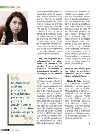 8 • revista criança
a inovação do Proinfância ao
debater com equipes técni-
cas das secretarias munici-
pais. A contribuição do arqui-
teto, por exemplo, tem a ver
com o projeto pedagógico,
pois disso depende a pró-
pria concepção de sala. As
escolas infantis tendem a ter
salas maiores divididas em
vários ambientes; elas não
trabalham com a concepção
de sala de aula. Na educação
infantil, a sala pode ter qua-
tro cantos: um de brinquedo,
um de descanso, um de ativi-
dades pedagógicas e um de
leitura. Assim, a Secretaria de
Educação Básica tem desen-
volvido programas para que
as escolas tenham acesso a
essas possibilidades.
Quais as perspectivas para
que todos os municípios
brasileiros sejam contem-
plados pelo Proinfância?
Maria do Pilar - À medi-
da que o orçamento do MEC
possibilite, vamos atender
cada vez mais municípios.
Muitos já fazem o atendimen-
to da educação infantil com
recursos próprios. Vamos
priorizar cidades grandes
com orçamento pequeno,
como algumas capitais do
Nordeste, que têm grande
população, onde a demanda
é grande, mas o orçamento
insuficiente. E também, aque-
las cidades que ainda não re-
alizam atendimento.
dem observando o gesto de
leitura dos outros, as chama-
das “práticas de leitura e de
escrita”. Além de ter acesso
aos materiais de leitura, como
livros e revistas, as crianças
devem aprender a usá-los.
Por isso se recomendam as
práticas de roda de leitura,
contação de histórias, leitura
de livros, sistema de malas
de leitura, de cantinhos, brin-
cadeiras com livros. Então,
os professores também pre-
cisam se tornar leitores para
que sintam prazer no convívio
com o material escrito e pas-
sem isso para as crianças.
O MEC tem programas mui-
to importantes, como o livro
didático e bibliotecas nas
escolas. Como a senhora
entende a possibilidade de
um programa específico de
distribuição de brinquedos?
Maria do Pilar - Nós já dis-
pomos de algo semelhante, o
Programa de Equipamentos
para a Educação Infantil, que
inclui distribuição de brinque-
dos e de livros. Nós fizemos
uma cesta de livros para a
educação infantil e também
uma cesta de material espe-
cífico para esta faixa etária. A
escola de educação infantil
não pode ser vista como um
lugar de guardar crianças,
somente do “cuidar” e, nesse
sentido, o MEC tem ampliado
sua forma de trabalhar. Pen-
sar no projeto pedagógico,
no equipamento, na forma-
ção de professores, essa é
entrevista
Os professores
também
precisam se
tornar leitores
para que sintam
prazer no
convívio com o
material escrito e
passem isso para
as crianças.
 