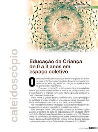 revista criança • 9
caleidoscópio
estabelecimento educacional que atende crianças de até 3 anos
de idade enfrenta uma complexidade de demandas basicamen-
te vinculadas a três segmentos: as crianças, seus pais ou famí-
lia, professores e funcionários.
Entretanto, a instituição, embora responda à necessidade de
mães e pais trabalhadores urbanos e rurais e se configure como uma
área de trabalho e emprego, tem como objetivo principal assegurar o
direito da criança à educação.
Desta forma, o grande desafio é construir uma prática pedagógica
de qualidade e fundamentada em uma visão ampla de educação que
afirme a infância como um ciclo de vida pleno de possibilidade.
Isto implica em considerar educação e cuidado como indissociáveis e
a criança como ser ativo, competente e produtor de cultura.
Para participar deste Caleidoscópio convidamos Adrianne Ogêda
Guedes, professora do curso de especialização em educação infantil
da PUC-RJ, Maria Clotilde Rossetti Ferreira, professora da USP (Ribeirão
Preto) e Coordenadora de Investigações sobre o desenvolvimento Hu-
mano e Educação Infantil (CINDEDI) e Maria Carmen Silveira Barbosa,
professora da Universidade Federal do Rio Grande do Sul (UFRGS).
Educação da Criança
de 0 a 3 anos em
espaço coletivo
O
caleidoscópio
Foto:Arquivo/divulgação
caleidoscópio
 