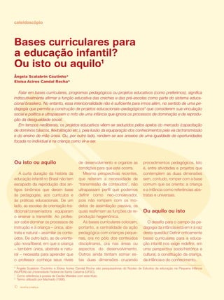 revista criança10
Falar em bases currículares, programas pedagógicos ou projetos educativos (como preferimos), significa
indiscutivelmente afirmar a função educativa das creches e das pré-escolas como parte do sistema educa-
cional brasileiro. No entanto, essa intencionalidade não é suficiente para irmos além, no sentido de uma pe-
dagogia que permita a construção de projetos educacionais–pedagógicos2
que considerem sua vinculação
social e política e ultrapassem o mito de uma infância que ignora os processos de dominação e de reprodu-
ção da desigualdade social.
Em tempos neoliberais, os projetos educativos vêem-se seduzidos pelos apelos do mercado (capacitação
de domínios básicos, flexibilização etc.), pela ilusão da equiparação dos conhecimentos pela via da transmissão
e do ensino de mão única. Ou, por outro lado, rendem-se aos anseios de uma igualdade de oportunidades
focada no individual e na criança como vir-a-ser.
Ou isto ou aquilo
A curta duração da história da
educação infantil no Brasil não tem
escapado da reprodução dos an-
tigos binômios que deram base
às pedagogias, aos currículos e
às práticas educacionais. De um
lado, as escolas de orientação tra-
dicional/conservadora equiparam
o ensinar a transmitir. Ao profes-
sor cabe dominar os processos de
instrução e à criança – única, abs-
trata e natural – assimilar os conte-
údos. De outro lado, as de orienta-
ção nova/liberal, em que a criança
– também única, abstrata e natu-
ral – necessita para aprender que
o professor conheça seus níveis
de desenvolvimento e organize as
condições para que este ocorra.
Mesmo perspectivas recentes,
que reiteram a necessidade de
‘transmissão de conteúdos’, não
ultrapassam perfil que podemos
definir como neo-conservador,
pois não rompem com os mo-
delos de assimilação passiva, os
quais reafirmam as funções de re-
produção hegemônica.
As bases curriculares colocam,
portanto, a centralidade da ação
pedagógica com crianças peque-
nas, ora no pólo dos conteúdos
disciplinares, ora nas áreas ou
aspectos do desenvolvimento.
Outros ainda tentam somar es-
tas duas dimensões cruzando
caleidoscópio
Bases curriculares para
a educação infantil?
Ou isto ou aquilo1
Ângela Scalabrin Coutinho*
Eloisa Acires Candal Rocha*
1
Como referência à poesia de Cecília Meireles com este título.
2
Termo utilizado por Machado (1996).
* Ângela Scalabrin Coutinho e Eloisa Acires Candal Rocha são pesquisadoras do Núcleo de Estudos da educação na Pequena Infância
(NUPEIN) da Universidade Federal de Santa Catarina (UFSC).
revista criança10
procedimentos pedagógicos. Isto
é, entre atividades e projetos que
contemplem as duas dimensões
sem, contudo, romper com a base
comum que os orienta: a criança
e a infância como referências abs-
tratas e universais.
Ou aquilo ou isto
O desafio para o campo da pe-
dagogia da infância está em ir à raiz
desta questão! Definir criticamente
bases curriculares para a educa-
ção infantil nos exige redefinir, em
uma perspectiva socio/histórica e
cultural, a constituição da criança,
da infância e do conhecimento.
 