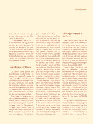 revista criança 15
que está em nossas salas, que
produz cultura, que forma e é for-
mada na linguagem.
Compreendendo que o currícu-
lo se materializa nas ações coti-
dianas e que está impregnado de
crenças, de apostas e de pers-
pectivas, acreditamos que discutir
sobre quem são as crianças e que
educação queremos devem ser
práticas freqüentes que envolvam
não só os professores, mas toda
a comunidade escolar.
Legislação e infância
Os últimos anos podem ser
considerados fundamentais no
sentido da construção social de
uma concepção de infância que
considere as especificidades infan-
tis. Essa construção vem sendo
alimentada por debates e pesqui-
sas realizados por diferentes áreas
do conhecimento e também por
lutas políticas em defesa dos direi-
tos das crianças e das famílias.
Acompanhando o percurso his-
tórico da legislação brasileira, perce-
bemos como o caráter das ações
destinadas às crianças foi mudando
ao longo dos anos. Passando por
um período em que se apostava na
criança pelo que ela poderia ser no
futuro, hoje as leis se aproximam de
uma concepção de infância alicer-
çada na história e na cultura.
Essa concepção de infância,
elaborada nos últimos anos, tem
sido alimentada por estudos que
identificam as singularidades in-
fantis não em oposição ao uni-
verso adulto e sim reconhecendo
que as crianças são atores so-
ciais plenos, inseridos em um
mundo amplo e em uma socieda-
de marcada por contradições. Os
estudos vêm apontando para a
existência de culturas da infância.
As culturas da infância seriam
compreendidas como significa-
ções e formas de ação social es-
pecíficas que estruturam as rela-
ções das crianças entre si, bem
como os modos pelos quais in-
terpretam, representam e agem
sobre o mundo (BORBA, 2006).
Walter Benjamin (1984), filósofo
crítico da modernidade, também
traz contribuições para pensarmos
sobre quem são as crianças. Para
o autor, a criança possui um olhar
que subverte a ordem das coisas.
Seu modo de ser mostra-nos que
é preciso enxergar o mundo com
olhos de criança para que deixe-
mos de ver as coisas como ver-
dades que nos são apresentadas.
O autor não toma a criança de
forma romântica ou ingênua, mas
a entende na história, inserida em
uma classe social, sendo parte da
cultura e produzida por ela.
Educação infantil e
currículo
Denominado como proposta pe-
dagógica, currículo ou projeto polí-
tico-pedagógico, esses são os
instrumentos que vão revelar a
identidade da escola. Um dos ca-
minhos para se trabalhar no senti-
do da valorização da cultura infantil
é o de pensar sobre os aspectos
que delineiam as suas práticas.
A escola possui um registro da
Proposta Pedagógica? Quem par-
ticipou da sua elaboração?
Cabe lembrar que não ter uma
proposta pedagógica ou currícu-
lo sistematizado não significa que
a instituição não tenha uma pro-
posta em curso. Um currículo é
um caminho trilhado coletivamen-
te. Uma aposta que contém con-
cepção de infância, de homem,
de educação, de conhecimento e
de cultura fundamentada em re-
ferências teóricos que se articu-
lam à prática. Para que ela seja
efetivada deve contar com a co-
laboração de todos (KRAMER,
1999).
Se queremos um espaço cheio
de significados e aprendizagens,
devemos ter em mente que é na
interação com o outro e com o
mundo que construímos conhe-
cimentos e compreendemos a
realidade que nos cerca. Nesse
revista criança 15
caleidoscópio
 