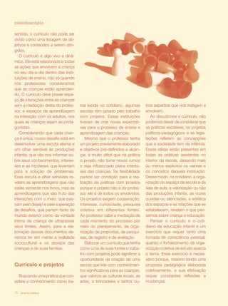 revista criança16
sentido, o currículo não pode ser
vivido como uma listagem de ob-
jetivos e conteúdos a serem atin-
gidos.
O currículo é algo vivo e dinâ-
mico. Ele está relacionado a todas
as ações que envolvem a criança
no seu dia-a-dia dentro das insti-
tuições de ensino, não só quando
nós professores consideramos
que as crianças estão aprenden-
do. O currículo deve prever espa-
ço de interações entre as crianças
sem a mediação direta do profes-
sor, e espaços de aprendizagem
na interação com os adultos, nos
quais as crianças sejam as prota-
gonistas.
Considerando que cada crian-
ça é única, nosso desafio está em
desenvolver uma escuta atenta e
um olhar sensível às produções
infantis, que vão nos informar so-
bre seus conhecimentos, interes-
ses e as hipóteses que levantam
para a solução de problemas.
Essa escuta e olhar sensíveis re-
velam as aprendizagens que não
estão somente nos livros, mas as
aprendizagens que são fruto das
interações com o meio, que pas-
sam pelo desejo e pela superação
de desafios, que partem tanto do
mundo exterior como da vontade
íntima da criança de ultrapassar
seus limites. Assim, para a ela-
boração desses documentos de-
vemos ter em mente a realidade
sociocultural e os desejos das
crianças e de suas famílias.
Currículo e projetos
Buscando uma prática que con-
sidere o conhecimento como tra-
ma tecida no cotidiano, algumas
escolas têm optado pelo trabalho
com projetos. Essas instituições
tiveram de criar novas expectati-
vas para o processo de ensino e
aprendizagem das crianças.
Mesmo que o professor tenha
um projeto previamente elaborado
e objetivos pré-definidos a alcan-
çar, é muito difícil que na prática
o projeto não tome novos rumos
e seja influenciado pelos interes-
ses das crianças. Ter flexibilidade
parece ser condição para a rea-
lização de práticas com projetos
porque o projeto não é do profes-
sor, ele é de todos os envolvidos.
Os projetos exigem cooperação,
interesse, curiosidade, pesquisa
coletiva em diferentes fontes.
Ao professor cabe a mediação de
cada momento do processo por
meio do planejamento, da orga-
nização de propostas, de pesqui-
sas, de registro e de avaliação.
Elaborar um currículo que tenha
como uma de suas fontes o traba-
lho com projetos pode significar a
oportunidade de criação de uma
escola que lide com conhecimen-
tos significativos para as crianças,
que valorize as culturas locais, as
artes, a brincadeira e tantos ou-
tros aspectos que nos instigam e
envolvem.
Ao discutirmos o currículo, não
podemos deixar de considerar que
as práticas escolares, os projetos
políticos-pedagógicos e as legis-
lações refletem as concepções
que a sociedade tem da infância.
Essas idéias estão presentes em
todas as práticas existentes no
interior da escola, deixando mais
ou menos explícitos os valores e
os conceitos daquela instituição.
Desse modo, no cotidiano, a orga-
nização do espaço da escola e da
sala de aula, a valorização ou não
das produções infantis, as vozes
ouvidas ou silenciadas, a estética
dos espaços e as relações que se
estabelecem, revelam o que pen-
samos sobre criança e educação.
Pensar o currículo e o coti-
diano da educação infantil é um
exercício que requer tanto uma
tomada de consciência pessoal,
quanto o fortalecimento da orga-
nização coletiva de estudo acerca
o tema. Esse exercício é neces-
sário porque, mesmo tendo uma
proposta pedagógica elaborada
coletivamente, a sua efetivação
requer constantes reflexões e
mudanças.
caleidoscópio
revista criança16
 