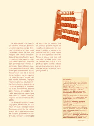 revista criança 17
Se acreditarmos que o princi-
pal papel da escola é o desenvol-
vimento integral da criança, deve-
mos considerá-la em suas várias
dimensões: afetiva, ou seja, nas
relações com o meio, com as ou-
tras crianças e adultos com quem
convive; cognitiva, construindo co-
nhecimentos por meio de trocas
com parceiros mais e menos ex-
perientes e do contato com o co-
nhecimento historicamente cons-
truído pela humanidade; social,
freqüentando não só a escola
como também outros espaços
de interação como praças, clu-
bes, festas populares, espaços
religiosos, cinemas e outras insti-
tuições culturais; e finalmente na
dimensão psicológica, atenden-
do suas necessidades básicas
como higiene, alimentação, mo-
radia, sono, além de espaço para
fala e escuta, carinho, atenção,
respeito aos seus direitos (MEC,
2005).
Há de se definir caminhos pe-
dagógicos explicitados no cur-
rículo em que o espaço escolar
favoreça o encontro da cultura
infantil, valorizando as trocas en-
tre todos os que ali estão. E, so-
bretudo, valorizar a construção
revista criança 17
BIBLIOGRAFIA
ANDRADE, Carlos Drummond. A salvação
da alma. In: ANDRADE, Carlos Drummond.
Contos de aprendiz. Rio de Janeiro:
Record, 1987. p. 6.
ARIÈS, P. História social da criança e da
família. Rio de Janeiro: Zahar,1978.
BORBA, Ângela. O brincar como um
modo de ser e estar no mundo. 2006
(mimeo).
BANDEIRA, Pedro. Vai já pra dentro menino!
In: BANDEIRA, Pedro. Mais respeito que
eu sou criança. São Paulo: Moderna,
2002. pp. 14 e 15.
BENJAMIN, W. Reflexões: a criança,
o brinquedo, a educação. São Paulo:
Summus, 1984.
KRAMER, Sonia. Propostas pedagógicas
ou curriculares: subsídios para uma leitura
crítica. In . MOREIRA, Antonio Flavio. Currí-
culo: políticas e práticas. Campinas, SP:
Papirus, 1999.
MINISTÉRIO DA EDUCAÇÃO – Governo
Federal, Brasil – “Proinfantil, Programa de
Formação Inicial para Professores em
Exercício na educação infantil”, 2005.
de autonomia, por meio da qual
as crianças possam recriar as
relações da sociedade em que
estão inseridas e possam ex-
pressar suas emoções e formas
de ver e de significar o mundo.
Tomar a criança real que está
nas salas de aula é nosso gran-
de desafio. Reconhecer a sua
produção como cultura é a base
para o desenvolvimento de práti-
cas que tragam a criança como
protagonista. •
 
