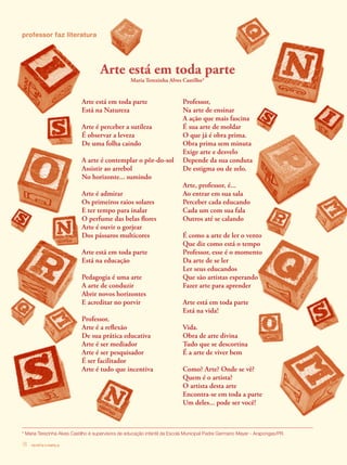 revista criança18
Arte está em toda parte
Está na Natureza
Arte é perceber a sutileza
É observar a leveza
De uma folha caindo
A arte é contemplar o pôr-do-sol
Assistir ao arrebol
No horizonte... sumindo
Arte é admirar
Os primeiros raios solares
E ter tempo para inalar
O perfume das belas flores
Arte é ouvir o gorjear
Dos pássaros multicores
Arte está em toda parte
Está na educação
Pedagogia é uma arte
A arte de conduzir
Abrir novos horizontes
E acreditar no porvir
Professor,
Arte é a reflexão
De sua prática educativa
Arte é ser mediador
Arte é ser pesquisador
É ser facilitador
Arte é tudo que incentiva
professor faz literatura
Professor,
Na arte de ensinar
A ação que mais fascina
É sua arte de moldar
O que já é obra prima.
Obra prima sem minuta
Exige arte e desvelo
Depende da sua conduta
De estigma ou de zelo.
Arte, professor, é...
Ao entrar em sua sala
Perceber cada educando
Cada um com sua fala
Outros até se calando
É como a arte de ler o vento
Que diz como está o tempo
Professor, esse é o momento
Da arte de se ler
Ler seus educandos
Que são artistas esperando
Fazer arte para aprender
Arte está em toda parte
Está na vida!
Vida.
Obra de arte divina
Tudo que se descortina
É a arte de viver bem
Como? Arte? Onde se vê?
Quem é o artista?
O artista desta arte
Encontra-se em toda a parte
Um deles... pode ser você!
* Maria Terezinha Alves Castilho é supervisora de educação infantil da Escola Municipal Padre Germano Mayer - Arapongas/PR.
Arte está em toda parte
Maria Terezinha Alves Castilho*
revista criança18
 