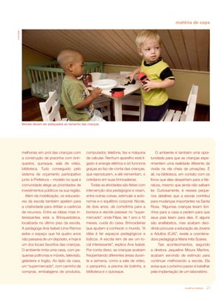 revista criança 21
matéria de capa
©GilGosh
Móveis devem ser adequados ao tamanho das crianças
computador, telefone, fax e máquina
de calcular. Nenhum aparelho está li-
gado à energia elétrica e só funciona
graças ao faz-de-conta das crianças,
que reproduzem, e até reinventam, o
cotidiano em suas brincadeiras.
Todas as atividades são feitas com
intervenção dos pedagogos e visam,
entre outras coisas, estimular a auto-
nomia e o equilíbrio corporal. Nicole,
de dois anos, dá comidinha para a
boneca e decide passear no “super-
mercado”, onde Filipe, de 1 ano e 10
meses, cuida do caixa. Brincadeiras
que ajudam a conhecer o mundo. “A
idéia é ter espaços pedagógicos e
lúdicos. A escola tem de ser um lo-
cal interessante”, explica Ana Isabel.
Por conta disso, as crianças acabam
freqüentando diferentes áreas duran-
te a semana, como a sala de vídeo,
o parquinho, a piscina de bolinha, a
biblioteca e o quiosque.
melhorias em prol das crianças com
a construção de pracinha com brin-
quedos, quiosque, sala de vídeo,
biblioteca. Tudo conseguido pelo
sistema de orçamento participativo
junto à Prefeitura – modelo no qual a
comunidade elege as prioridades de
investimentos públicos na sua região.
Além da mobilização, os educado-
res da escola também apelam para
a criatividade para driblar a carência
de recursos. Entre as idéias mais in-
teressantes está a Brinquedoteca,
localizada no último piso da escola.
A pedagoga Ana Isabel Lima Ramos
exibe o espaço que há quatro anos
não passava de um depósito, e hoje é
um dos locais favoritos das crianças.
O ambiente imita uma casa, com pe-
quenas poltronas e móveis, televisão,
geladeira e fogão. Ao lado da casa,
um “supermercado”, com carrinho de
compras, embalagens de produtos,
O ambiente é também uma opor-
tunidade para que as crianças expe-
rimentem uma realidade diferente da
vivida na vila cheia de privações. É
ali, na biblioteca, em contato com os
livros que elas despertam para a lite-
ratura, mesmo que ainda não saibam
ler. Curiosamente, é nesses peque-
nos detalhes que a escola contribui
para mudanças importantes na Santa
Rosa. “Algumas crianças levam livri-
nhos para a casa e pedem para que
seus pais leiam para elas. E alguns
são analfabetos, mas acabam deci-
dindo procurar a educação de Jovens
e Adultos (EJA)”, revela a coordena-
dora pedagógica Maria Inês Soares.
Tais acontecimentos, segundo
a diretora Jaqueline Moura Martins,
acabam servindo de estímulo para
continuar melhorando a escola. Ela
avisa que o próximo passo é batalhar
pela implantação de um laboratório.
 