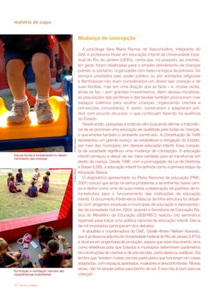 revista criança22
©PedroSilveira
Escola bonita é fundamental no desen-
volvimento das crianças
matéria de capa
Mudança de concepção
A psicóloga Vera Maria Ramos de Vasconcellos, integrante do
GAE e professora titular em educação infantil da Universidade Esta-
dual do Rio de Janeiro (UERJ), conta que, no passado, as creches,
em geral, foram idealizadas para o simples atendimento de crianças
pobres, e, portanto, organizadas com base na lógica da pobreza. Os
serviços prestados pelo poder público ou por entidades religiosas
e filantrópicas não eram considerados um direito das crianças e de
suas famílias, mas sim uma doação que se fazia – e, muitas vezes,
ainda se faz – sem grandes investimentos. Além dessas iniciativas,
as populações das periferias e das favelas também procuraram criar
espaços coletivos para acolher crianças, organizando creches e
pré-escolas comunitárias. E assim, construíram e adaptaram pré-
dios com poucos recursos, o que continuam fazendo na ausência
do Estado.
Desde então, pesquisas e práticas vêm buscando afirmar a importân-
cia de se promover uma educação de qualidade para todas as crianças,
o que envolve também o ambiente construído. A Constituição de 1988
representou um grande avanço, ao estabelecer a obrigação do Estado,
por meio dos municípios, em oferecer educação infantil. Essa conquis-
ta da sociedade significou uma mudança de concepção. A educação
infantil começou a deixar de ser mera caridade para se transformar em
direito da criança. Desde 1996, com a promulgação da Lei de Diretrizes
e Bases (LDB), a educação infantil foi definida como a primeira etapa da
educação Básica.
O diagnóstico apresentado no Plano Nacional de educação (PNE-
2001) conclui que ainda há sérios problemas a se enfrentar nesse cam-
po e define como uma de suas metas a elaboração de padrões de in-
fra-estrutura para o funcionamento das instituições de educação
infantil. O documento Parâmetros Básicos de Infra-estrutura foi debati-
do com dirigentes estaduais e municipais de educação e representan-
tes da sociedade civil em 2004, quando a Secretaria de Educação Bá-
sica do Ministério da Educação (SEB/MEC) realizou oito seminários
regionais para traçar uma política nacional de educação infantil. Cerca
de mil municípios participaram dos debates.
A arquiteta e coordenadora do GAE, Giselle Arteiro Nielsen Azevedo,
que é professora adjunta da Universidade Federal do Rio de Janeiro (UFRJ)
e doutora em engenharia de produção, espera que esse documento sirva
como referência para que Estados e municípios determinem parâmetros
de construções de creches e de pré-escolas, particulares ou públicas. Ela
lembra que “existem muitas creches particulares que funcionam em casas
adaptadas, com espaços apertados, insalubres e desconfortáveis. Muitas
vezes, não há sequer pátios para banho de sol. E isso não é bom para as
crianças”.
©PedroSilveira
Iluminação e ventilação naturais são
características importantes
 