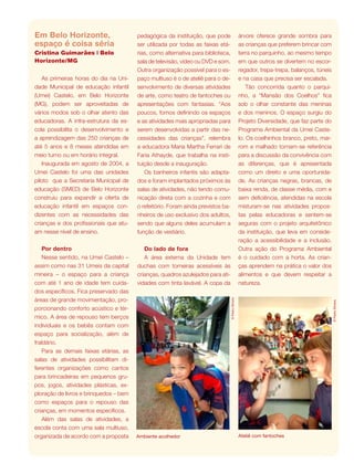 revista criança 23
©PedroSilveira
Ambiente acolhedor
©PedroSilveira
Ateliê com fantoches
Em Belo Horizonte,
espaço é coisa séria
Cristina Guimarães | Belo
Horizonte/MG
As primeiras horas do dia na Uni-
dade Municipal de educação infantil
(Umei) Castelo, em Belo Horizonte
(MG), podem ser aproveitadas de
vários modos sob o olhar atento das
educadoras. A infra-estrutura da es-
cola possibilita o desenvolvimento e
a aprendizagem das 250 crianças de
até 5 anos e 8 meses atendidas em
meio turno ou em horário integral.
Inaugurada em agosto de 2004, a
Umei Castelo foi uma das unidades
piloto que a Secretaria Municipal de
educação (SMED) de Belo Horizonte
construiu para expandir a oferta de
educação infantil em espaços con-
dizentes com as necessidades das
crianças e dos profissionais que atu-
am nesse nível de ensino.
Por dentro
Nesse sentido, na Umei Castelo –
assim como nas 31 Umeis da capital
mineira – o espaço para a criança
com até 1 ano de idade tem cuida-
dos específicos. Fica preservado das
áreas de grande movimentação, pro-
porcionando conforto acústico e tér-
mico. A área de repouso tem berços
individuais e os bebês contam com
espaço para socialização, além de
fraldário.
Para as demais faixas etárias, as
salas de atividades possibilitam di-
ferentes organizações como cantos
para brincadeiras em pequenos gru-
pos, jogos, atividades plásticas, ex-
ploração de livros e brinquedos – bem
como espaços para o repouso das
crianças, em momentos específicos.
Além das salas de atividades, a
escola conta com uma sala multiuso,
organizada de acordo com a proposta
árvore oferece grande sombra para
as crianças que preferem brincar com
terra no parquinho, ao mesmo tempo
em que outros se divertem no escor-
regador, trepa-trepa, balanços, túneis
e na casa que precisa ser escalada.
Tão concorrida quanto o parqui-
nho, a “Mansão dos Coelhos” fica
sob o olhar constante das meninas
e dos meninos. O espaço surgiu do
Projeto Diversidade, que faz parte do
Programa Ambiental da Umei Caste-
lo. Os coelhinhos branco, preto, mar-
rom e malhado tornam-se referência
para a discussão da convivência com
as diferenças, que é apresentada
como um direito e uma oportunida-
de. As crianças negras, brancas, de
baixa renda, de classe média, com e
sem deficiência, atendidas na escola
misturam-se nas atividades propos-
tas pelas educadoras e sentem-se
seguras com o projeto arquitetônico
da instituição, que leva em conside-
ração a acessibilidade e a inclusão.
Outra ação do Programa Ambiental
é o cuidado com a horta. As crian-
ças aprendem na prática o valor dos
alimentos e que devem respeitar a
natureza.
pedagógica da instituição, que pode
ser utilizada por todas as faixas etá-
rias, como alternativa para biblioteca,
sala de televisão, vídeo ou DVD e som.
Outra organização possível para o es-
paço multiuso é o de ateliê para o de-
senvolvimento de diversas atividades
de arte, como teatro de fantoches ou
apresentações com fantasias. “Aos
poucos, fomos definindo os espaços
e as atividades mais apropriadas para
serem desenvolvidas a partir das ne-
cessidades das crianças”, relembra
a educadora Maria Martha Ferrari de
Faria Athayde, que trabalha na insti-
tuição desde a inauguração.
Os banheiros infantis são adapta-
dos e foram implantados próximos às
salas de atividades, não tendo comu-
nicação direta com a cozinha e com
o refeitório. Foram ainda previstos ba-
nheiros de uso exclusivo dos adultos,
sendo que alguns deles acumulam a
função de vestiário.
Do lado de fora
A área externa da Unidade tem
duchas com torneiras acessíveis às
crianças, quadros azulejados para ati-
vidades com tinta lavável. A copa da
 