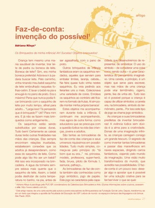 revista criança 27
Criança tem mesmo uma ma-
nia saudável de inventar, tirar lei-
te de pedra ou boneca de leite.
Boneca de leite? Sim, era minha
boneca preferida! Adorava ir à pa-
daria buscar leite. Pelo caminho,
vinha ninando meu bebê saquinho
de leite embrulhado naquelas fo-
lhas-cetim. E lavar o bebê na pia e
enxugá-lo no pano de prato. Era o
máximo! Pena que nunca podia fi-
car brincando com o saquinho de
leite por muito tempo, afinal para
adulto... “Larga isso! Tá pensando
que é brinquedo?” Ué? Para mim
era. E já não se fazem mais brin-
quedos como antigamente...
Os saquinhos estão sendo
substituídos por caixas duras.
Tudo bem! Certamente as caixas
duras terão outras finalidades nas
mãos das crianças. Elas sempre
encontram relações inusitadas,
estabelecem conexões que os
adultos já desaprenderam, como
essa do saquinho de leite. Como
pode algo tão frio ser um bebê?
Até isso era incorporado na brin-
cadeira. A água da torneira sem-
pre estava mais quente que o
saquinho de leite. Assim, o bebê
podia desfrutar de outra tempe-
ratura no banho, na pia, antes de
ser agasalhado com o pano de
prato.
Outros brinquedos de infância
fantásticos eram os saquinhos ren-
dados, aqueles que serviam para
embalar limões, laranja, cebola...
Na feira quase tudo vinha nestes
saquinhos. Eu vivia pedindo aos
feirantes uns a mais. Colecionava
uma variedade de cores. Enrolava
os saquinhos ao contrário até fica-
rem no formato de frutas. Aí sim po-
dia montar minha própria barraca!
Estes objetos me acompanha-
ram durante toda a infância. E
continuam me acompanhando,
mas agora de outra forma: como
educadora que se preocupa com
a questão lúdica na vida das crian-
ças, jovens e adultos.
São tantas as brincadeiras de
faz-de-conta das crianças e seus
universos riquíssimos em possibi-
lidades. Tudo muito simples, co-
meça-se pelo princípio do “tá
bom que eu era...” rei, princesa,
modelo, professora, super-herói,
fada, bruxa, piloto de fórmula 1,
samurai, palhaço...
As brincadeiras de faz-de-con-
ta também são conhecidas como
jogo simbólico, jogo de papéis.
Este jogo se caracteriza pela capa-
cidade que desenvolvemos de re-
presentar, de simbolizar. O uso do
símbolo – de considerar uma coisa
como sendo outra – é uma carac-
terística do pensamento imaginati-
vo. Uma caneta, a princípio, é um
objeto que serve para escrever,
mas nas mãos de uma criança
pode virar termômetro, cigarro,
pente, lixa de unha etc. Tudo isso
só é possível porque a criança é
capaz de utilizar símbolos: a caneta
vira, na brincadeira, símbolo do ter-
mômetro, pente... Por isso este tipo
de jogo se chama jogo simbólico.
As crianças e suas brincadeiras
prediletas de inventar brincadei-
ras! A vivência lúdica sem dúvi-
da é a alma para a criatividade.
Donas de uma imaginação infini-
ta, as crianças carregam consigo
um grande tesouro. O segredo de
como inventar tantas brincadeiras
e passar dias maravilhosos em
naves espaciais, dirigindo carros
fantásticos, viajando pelo mundo
da imaginação. Uma visão muito
transformadora do mundo, que
acredita nas possibilidades. O faz-
de-conta é um pouco isso: dese-
jar algo e apostar que é possível
ter uma solução criativa para se
ter/ser/viver o que se quer.
artigo
Faz-de-conta:
invenção do possível1
Adriana Klisys*
* Adriana Klisys é psicóloga pela PUC-SP, coordenadora da Caleidoscópio Brincadeira e Arte. (Outras informações sobre a autora, acessem
o site: http://www.caleido.com.br).
1
Este artigo nasceu de uma carta escrita pela autora a jovens educadores da Brinquedoteca da Fundação Gol de Letra. Depois, transformou-se
em um texto que integrou a apostila da Faculdade de Educação da USP: Leitura de mundo: os espaços e tempos das linguagens e do brincar.
São Paulo: 2004.
revista criança 27
Os Brinquedos de minha infância! Ah! Sucatas! Objetos-brinquedos!
 