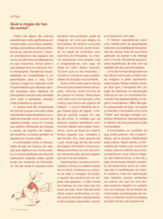 revista criança28
Qual a magia do faz-
de-conta?
Todos nós algum dia vivemos
experiências muito significativas em
nossas vidas, como fazer castelos,
tendas, esconderijos ultra-secretos,
barracas usando lençóis... Quan-
do arranjávamos tais espaços era
como se realmente acreditássemos
no que criávamos. Tornar viável o
que desejamos é um exercício mui-
to interessante. Transformar impos-
sibilidade em possibilidade é um
aprendizado para a vida. Com
criança a regra do improviso é lei!
Empreendedora por natureza, sem-
pre persegue seus objetivos na
brincadeira e encara esta atividade
com toda a seriedade, estando
muito presente no que faz.
A criança está tão empenhada
em brincar porque uma das coisas
importantes nesta atividade é a von-
tade de entender como ocorrem as
relações sociais, como é o mundo
dos adultos. Brincando de compra
e venda, de casinha, de médico,
de mecânico, a criança também se
apropria do mundo adulto.
A contradição entre a necessi-
dade de agir da criança, em rela-
ção aos objetos e ao mundo adul-
to, e a impossibilidade de executar
operações exigidas pelas ações
pode ser resolvida na brincadei-
ra. Se ela ainda é pequena para
escolher uma profissão, pode se
imaginar em uma que elegeu na
brincadeira. Se ainda é nova para
dirigir um automóvel, pode iniciar-
se no papel de motorista, com
carrinhos de brinquedo, ou mes-
mo separando uma simples roda
e imaginando-se num jogo de
dirigir um carro. Assim, dizendo:
“tá bom que eu era motorista...”
Constrói e conhece suas possibili-
dades de atuação na sociedade.
Outro motivo pelo qual a criança
brinca é para experimentar sensa-
ções, vivenciar outras formas de
se colocar no mundo. Talvez fique
mais claro com um exemplo. Uma
criança que brinca ser jogador de
futebol – o que é diferente de jo-
gar futebol (jogo de regra) – ima-
gina-se grande craque em seu
faz-de-conta. À medida que vai
fazendo passes fantásticos com
incríveis dribles narra estas mara-
vilhas, como se fosse ao mesmo
tempo jogador, juiz, radialista e
até torcida. Sim, pois quando faz
o gol, neste jogo de faz-de-conta
de jogador de futebol, incorpora o
Maracanã inteiro no coro da torci-
da clamando pelo grande jogador
que se é na brincadeira.
Experimentar o sucesso na brin-
cadeira, a força ou a determinação
de um herói, a braveza ou a doçu-
ra da mãe, a coragem do pirata,
o espírito de aventura de um via-
jante das galáxias, o ódio mortal
às criaturas do mal, tudo isso faz
parte da vida. Viver intensamente
todos esses sentimentos no faz-
de-conta é também experimentar
muitos papéis e aprender, crescer
e amadurecer com eles.
O brincar caracteriza-se como
uma mescla entre as apropriações
culturais e a possibilidade de expres-
são da criança, fruto de sua forma
particular de pensar e de interagir
com o mundo. Ela articula suas pró-
prias experiências de vida com as
experiências de suas brincadeiras.
Uma das formas de apropriar-se
da cultura ocorre pelo contato com
as imagens e pelas representa-
ções sociais. Nesse sentido, pode-
se dizer que o brinquedo tem um
lugar de destaque na apropriação
cultural por ser um importante for-
necedor de representações e ima-
gens manipuláveis. Gilles Brougè-
re, pesquisador do jogo, nos ajuda
a entender o brinquedo como uma
“mídia” que carrega consigo con-
teúdos simbólicos, representações
e valores culturais produzidos pela
humanidade.
A brincadeira, ao contrário do
que pode parecer, não é espon-
tânea, ela é sempre referendada
pela cultura. Assim sendo, a brin-
cadeira de médico que ocorre em
nossa cultura é distinta da corres-
pondente em uma cultura indíge-
na. Da mesma forma, o fato de o
jogo de bonecas estarem presen-
te principalmente entre as meni-
nas não é manifestação do instin-
to materno, mas sim reprodução
das relações sociais existentes
na cultura, em que há uma divi-
são social do trabalho no cuidado
com as crianças. Se tal divisão for
minimizada, a participação de me-
ninos e meninas nesta brincadeira
também tende a se transformar.
artigo
revista criança28
 