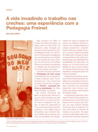 revista criança30
relato
A vida invadindo o trabalho nas
creches: uma experiência com a
Pedagogia Freinet
Ana Lúcia Silva*
Tudo começou em 1994, na
Creche Pré-escola Vila Mara, na
região Leste de São Paulo. Fui
educadora nesta instituição por
três anos e lá tive experiência com
a Pedagogia Freinet, por intermé-
dio da coordenadora pedagógica
que, ao acompanhar meu trabalho
com as crianças de 5 anos, orien-
tou-me a ler os livros de Celéstin
Freinet e a conhecer as propostas
e o trabalho que ele desenvolveu
com suas crianças na França.
O primeiro livro que li de Freinet
foi Pedagogia do bom senso
onde descobri que o pensamen-
to deste “professor-autor” se en-
contrava com o meu. A partir daí
não parei mais de lê-lo. O segun-
do foi Freinet - evolução his-
tórica e atualidades, de Rosa
Maria Whitaker F. Sampaio.
Na Creche Pré-escola Vila
Mara, os grupos eram denomina-
dos por cores e divididos por faixa
etária. Porém, em muitos momen-
tos havia a integração inter gru-
pos. A rotina era organizada de
forma a favorecer estes encontros
produtivos, como ateliês, jogos e
brincadeiras, que envolviam des-
de os bebês até as crianças de 6
anos. As atividades eram progra-
madas em todos os espaços da
creche. No refeitório, fizemos en-
contros com os bebês utilizando a
culinária, produzindo e comparti-
lhando deliciosas saladas de fru-
tas; no campo, realizamos partidas
de futebol entre crianças de diver-
sas faixas etárias, tendo antes com-
binado regras que respeitassem as
possibilidades de cada grupo; no
parque, em um dia de chuva e sol,
aqueles em que o arco-íris apare-
ce, tomamos banho de chuva. Que
experiência inesquecível para mim
e para as crianças!
Organizamos cantinhos, produ-
zimos instrumentais de parede, tra-
balhamos com projetos de interes-
se, trilhamos junto com as crianças
belos caminhos que construíram
lindamente nosso currículo, ilumi-
nados pelo legado teórico-prático
de Celéstin Freinet.
A organização espacial na edu-
cação infantil é extremamente im-
portante para o cumprimento dos
objetivos de formação das crian-
ças, em suas diversas facetas,
emocional, físico e cognitivo. Por
isso, tudo estava ao alcance da
criança, na sua altura. Os espa-
ços eram organizados de forma a
proporcionar a escolha, base para
* Ana Lúcia Silva é professora do ensino fundamental da rede municipal de São Paulo e de educação infantil da Prefeitura de Suzano (SP). É
assessora pedagógica do Sindicato dos Trabalhadores da Infância do Estado de São Paulo (Sintrainfa).
revista criança30
©DouglasMansur
Autonomia na higiene pessoal
 