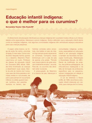 revista criança34
reportagem
Educação infantil indígena:
o que é melhor para os curumins?
Bernardete Toneto | São Paulo/SP
revista criança34 revista criança34
comunidades indígenas, profes-
sores, especialistas em educação
infantil e em educação indígena
e também da Secretaria de Edu-
cação Continuada, Alfabetização
e Diversidade (Secad), do MEC.
Diante da indefinição de proje-
tos, das práticas pedagógicas, da
infra-estrutura inadequada e da
falta de formação de professores
específicos para os pequenos,
sobram indagações em relação à
educação infantil indígena.
A Lei de Diretrizes e Bases
(LDB), de 1996, reconhece a edu-
cação infantil (oferecida em cre-
ches, para crianças de 0 a 3 anos,
O papel, antes branco, se tin-
giu de verde. No centro, uma bola
amarela. E mais nada. Corria o ano
de 2003. Naquela manhã, quando
viu o desenho, Maximino Pirani-
caiuã levou um susto. Professor
de classes de educação infantil
em Dourados (MS) desde 1999,
ele tinha incentivado as crianças
a desenharem suas casas. Dian-
te da arte do menino de 5 anos,
cuja casa não tinha paredes e sim
matas verdes e o sol amarelo, ele
parou para pensar em sua própria
infância na aldeia guarani-kaio-
wá. Lembrou dos parentes
reunidos no terreiro, das
histórias contadas pelos ances-
trais, dos bebês no seio da mãe,
do fogo sempre aceso aquecendo
as conversas. Comparou essas
lembranças com a sala de aula
de apenas uma janela. “Percebi
que nossos planos de aulas esta-
vam totalmente errados”, recorda.
Para ele, os curumins não deve-
riam estar na escola.
A preocupação de Maximino
é a mesma de pais, lideranças e
O oferecimento de educação infantil para as crianças indígenas tem suscitado muitas críticas e um intenso
debate entre especialistas, lideranças e povos indígenas. Muitos defendem que a educação infantil atenta
contra as tradições indígenas, mas algumas comunidades indígenas têm reivindicado espaços educativos
para suas crianças pequenas.
 
