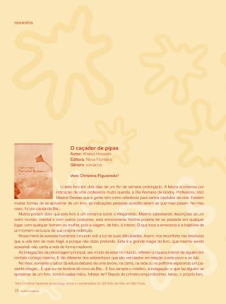 revista criança38
		 O caçador de pipas
	 Autor: Khaled Hosseini
	 Editora: Nova Fronteira
	 Gênero: romance
	 Vera Christina Figueiredo*
Li este livro em dois dias de um fim de semana prolongado. A leitura aconteceu por
indicação de uma professora muito querida, a Bia Romano de Godoy. Professora, não!
Mestra! Dessas que a gente tem como referência para certos capítulos da vida. Existem
muitas formas de se aproximar de um livro, as indicações pessoais acredito serem as que mais pesam. No meu
caso, foi por causa da Bia...
Muitos podem dizer que este livro é um romance sobre o Afeganistão. Mesmo saboreando descrições de um
outro mundo, oriental e com outros costumes, esta emocionante história poderia ter se passado em qualquer
lugar, com qualquer homem ou mulher, pois a viagem, de fato, é interior. O que toca e emociona é a trajetória de
um homem na busca de sua própria redenção.
Nosso herói às avessas humaniza o mundo sob a luz de suas dificuldades. Assim, nos reconforta nas tessituras
que a vida tem de mais frágil, e porque não dizer, profundo. Esta é a grande magia do livro, que mesmo sendo
acessível, não canta a vida de forma medíocre.
As indagações da personagem principal, seu modo de estar no mundo, refletem a riqueza interior de alguém em
contato consigo mesmo. E tão diferente dos estereótipos que são veiculados em relação a este povo e ao Islã.
No mais, somente o sabor da leitura debaixo de uma árvore, na cama, na rede ou na poltrona esperando um pa-
ciente chegar... É que eu me lembrei de novo da Bia... E fica sempre o mistério, a indagação: o que faz alguém se
aproximar de um livro, tomá-lo pelas mãos, folhear, ler? Depois do primeiro empurrãozinho, talvez, o próprio livro.
*Vera Christina Figueiredo é psicóloga clínica e coordenadora do CEI Grão da Vida, em São Paulo.
resenha
revista criança38
 