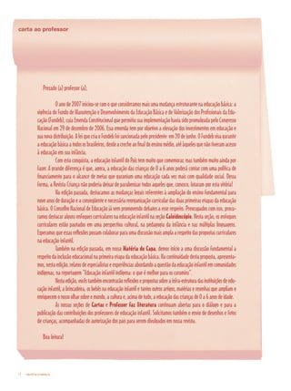 revista criança4
carta ao professor
revista criança4
Prezado (a) professor (a),
	 O ano de 2007 iniciou-se com o que consideramos mais uma mudança estruturante na educação básica: a
vigência do Fundo de Manutenção e Desenvolvimento da Educação Básica e de Valorização dos Profissionais da Edu-
cação (Fundeb), cuja Emenda Constitucional que permitiu sua implementação havia sido promulgada pelo Congresso
Nacional em 29 de dezembro de 2006. Essa emenda tem por objetivo a elevação dos investimentos em educação e
suanovadistribuição.AleiquecriaoFundebfoisancionadapelopresidente em20dejunho.OFundebvisagarantir
aeducaçãobásicaatodososbrasileiros,desdeacrecheaofinaldoensinomédio,atéàquelesquenãotiveramacesso
à educação em sua infância.
	 Com esta conquista, a educação infantil do País tem muito que comemorar, mas também muito ainda por
fazer. A grande diferença é que, agora, a educação das crianças de 0 a 6 anos poderá contar com uma política de
financiamento para o alcance de metas que garantam uma educação cada vez mais com qualidade social. Dessa
forma, a Revista Criança não poderia deixar de parabenizar todos aqueles que, conosco, lutaram por esta vitória!	
	 Na edição passada, destacamos as mudanças legais referentes à ampliação do ensino fundamental para
nove anos de duração e a conseqüente e necessária reorganização curricular das duas primeiras etapas da educação
básica. O Conselho Nacional de Educação já vem promovendo debates a esse respeito. Preocupados com isso, procu-
ramos destacar alguns enfoques curriculares na educação infantil na seção Caleidoscópio. Nesta seção, os enfoques
curriculares estão pautados em uma perspectiva cultural, na pedagogia da infância e nas múltiplas linguagens.
Esperamos que essas reflexões possam colaborar para uma discussão mais ampla a respeito das propostas curriculares
na educação infantil.
	 Também na edição passada, em nossa Matéria de Capa, demos início a uma discussão fundamental a
respeito da inclusão educacional na primeira etapa da educação básica. Na continuidade desta proposta, apresenta-
mos,nestaedição,relatosdeespecialistaseexperiênciasabordandoaquestãodaeducaçãoinfantilemcomunidades
indígenas, na reportagem “Educação infantil indígena: o que é melhor para os curumins”.
	 Nestaedição,vocêstambémencontrarãoreflexõesepropostassobreainfra-estruturadasinstituiçõesdeedu-
cação infantil, a brincadeira, os bebês na educação infantil e tantos outros artigos, matérias e resenhas que ampliam e
enriquecem o nosso olhar sobre o mundo, a cultura e, acima de tudo, a educação das crianças de 0 a 6 anos de idade.
	 As nossas seções de Cartas e Professor faz literatura continuam abertas para o diálogo e para a
publicação das contribuições dos professores de educação infantil. Solicitamos também o envio de desenhos e fotos
de crianças, acompanhadas de autorização dos pais para serem divulgados em nossa revista.
Boa leitura!
 