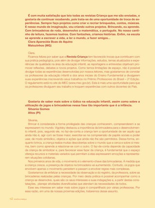 revista criança42
É com muita satisfação que leio todas as revistas Criança que me são enviadas, e
gostaria de continuar recebendo, pois trata-se de uma oportunidade de troca de ex-
periências. Sempre faço projetos como criar e recriar brinquedos, contos, músicas.
E nesse mundo de imaginação, vou criando outros projetos. Brincando, eu aprendo.
Com brincadeiras de roda, desenvolvo a matemática, o português. No nosso canti-
nho de leitura, fazemos teatros. Com fantoches, criamos histórias. Enfim, na escola
se aprende a escrever a vida, a ler o mundo, a fazer amigos...
Clara Aparecida Boas de Aquino
Matozinhos (MG)
Clara,
Ficamos felizes por saber que a Revista Criança tem favorecido trocas que contribuem com
sua prática pedagógica, pois além de divulgar informações, estudos, temas atualizados e expe-
riências de qualidade na área da educação infantil, as reportagens e entrevistas objetivam pro-
mover reflexões, debates e novos projetos. Como temos limitações de espaço, não é possível
divulgar todas as experiências desenvolvidas por nossos leitores, mas gostaríamos de convidar
os professores da educação infantil e dos anos iniciais do Ensino Fundamental a divulgarem
suas experiências inscrevendo seus trabalhos no Prêmio Professores do Brasil – 2a
Edição.
O regulamento está no site do MEC (www.mec.gov.br). Esta é mais uma oportunidade para que
os professores divulguem seu trabalho e troquem experiências com outros docentes do País.
Gostaria de saber mais sobre o lúdico na educação infantil, assim como sobre a
utilização de jogos e brincadeiras nessa fase tão importante que é a infância.
Silvania Gomes
Altos (PI)
Silvania,
Brincar é considerada a forma privilegiada das crianças conhecerem, compreenderem e se
expressarem no mundo. Vigotsky destacou a importância da brincadeira para o desenvolvimen-
to infantil, pois, segundo ele, no faz-de-conta a criança tem a oportunidade de ser aquilo que
ainda não é, agir com se fosse maior, exercitar-se na compreensão de papéis sociais e poder
usar, de modo simbólico, objetos e ações que ainda não lhe são permitidos. Dessa forma, en-
quanto brinca, a criança realiza muitas descobertas sobre o mundo que a cerca e sobre si mes-
ma, bem como aprende a relacionar-se com o outro. O faz-de-conta depende da capacidade
da criança de simbolizar e, para favorecer esse fazer da criança, é fundamental que o espaço
ofereça recursos e materiais variados que permitam a elas expressarem emoções e representa-
rem situações cotidianas.
Nos primeiros anos de vida, o movimento é o elemento-chave das brincadeiras. À medida que
a criança cresce, a presença de objetos na brincadeira vai aumentando. Contudo, os jogos que
envolvem apenas o movimento persistem e passam a envolver regras mais complexas.
Gostaríamos de enfatizar a necessidade da observação e do registro, da professora, sobre as
brincadeiras realizadas pelas crianças. Por meio desta prática é possível acompanhar como a
criança se desenvolve, quais são os seus interesses e suas indagações e, a partir destas cons-
tatações, planejar atividades diversificadas que atendam às necessidades de todos.
Esse seu interesse em saber mais sobre jogos é compartilhado por várias professoras. Por
essa razão, em uma de nossas próximas edições, trataremos desse assunto.
revista criança42
 