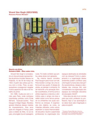 arte
Vicent Van Gogh (1853/1890)
Roseana Pereira Mendes*
Quarto em Arles
Outubro/1888 – Óleo sobre tela.
* Roseana Pereira Mendes é técnica
pedagógica da Coordenação-Geral de
Educação Infantil/DPEIEF/SEB/MEC .
Vincent Van Gogh é considera-
do um dos principais representan-
tes da pintura mundial. Nasceu na
Holanda, no dia 30 de março de
1853. A partir das cartas que tro-
cou com o irmão, Theo, os pes-
quisadores conseguiram resgatar
muitos aspectos da vida e do tra-
balho do pintor.
Em 1886, mudou-se com o ir-
mão para Paris, onde conheceu
importantes pintores como Émile
Bernard, Toulouse-Lautrec, Paul
Gauguin e Edgar Degas. Recebeu
grande influência desses mestres
do impressionismo. Dois anos
após ter chegado à França, parte
para a cidade de Arles, no sul do
país, uma região rica em paisagens
espaços destinados às atividades
com as crianças? Como o plane-
jamento e a organização destes
ambientes podem contribuir para
a formação humana das crianças?
As características, desejos e iden-
tidades das crianças têm sido
considerados na organização dos
espaços da instituição educativa
de educação infantil?
Esta obra de arte é um convite
para que você, professor ou pro-
fessora, faça a sua apreciação e
se deixe levar pela imaginação e
pela emoção!•
rurais. Foi neste contexto que pin-
tou várias obras com girassóis.
Na mesma época convidou
Paul Gauguin para morar com ele.
Para receber o amigo, fez uma re-
forma em seu quarto. O desejo do
artista, ao planejar o ambiente, foi
de transmitir uma sensação fami-
liar e acolhedora. A forma como o
artista organizou e decorou o dor-
mitório para o amigo nos leva a
refletir sobre como temos pensa-
do os ambientes nos quais aco-
lhemos as crianças. A organiza-
ção dos objetos, as cores, os
materiais utilizados, entre outros,
explicitam a nossa intencionalida-
de educativa. Qual é o papel do(a)
professor(a) na organização dos
 