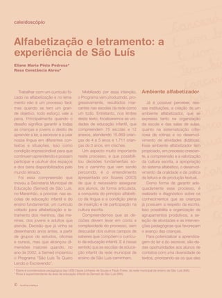 revista criança10
caleidoscópio
Alfabetização e letramento: a
experiência de São Luís
Eliane Maria Pinto Pedrosa*
Rosa Constância Abreu*
Trabalhar com um currículo fo-
cado na alfabetização e no letra-
mento não é um processo fácil,
mas quando se tem um gran-
de objetivo, todo esforço vale a
pena. Principalmente quando o
desafio significa garantir a todas
as crianças e jovens o direito de
aprender a ler, a escrever e a usar
nossa língua em diferentes con-
textos e situações. Isso como
condição imprescindível para que
continuem aprendendo e possam
participar e usufruir dos espaços
e dos bens disponibilizados pelo
mundo letrado.
Foi essa compreensão que
moveu a Secretaria Municipal de
Educação (Semed) de São Luís,
no Maranhão, a priorizar, nas es-
colas de educação infantil e do
ensino fundamental, um currículo
voltado para alfabetização e le-
tramento dos meninos, das me-
ninas, dos jovens e adultos que
atende. Decisão que já vinha se
desenhando anos antes, a partir
de grupos de estudos, oficinas
e cursos, mas que alcançou di-
mensões maiores quando, no
ano de 2002, a Semed implantou
o Programa “São Luís Te Quero
Lendo e Escrevendo”.
Mobilizado por essa intenção,
o Programa vem produzindo, pro-
gressivamente, resultados mar-
cantes nas escolas da rede como
um todo. Entretanto, nos limites
deste texto, focalizaremos as uni-
dades de educação infantil, que
compreendem 75 escolas e 12
anexos, atendendo 15.869 crian-
ças de 4 e 5 anos e 1.711 crian-
ças de 3 anos, em creches.
Um aspecto muito importante
neste processo, e que possibili-
tou decisões fundamentais so-
bre o caminho que vem sendo
percorrido, é o entendimento
apresentado por Soares (2003)
de que é necessário assegurar
aos alunos, de forma articulada,
a conquista do princípio alfabéti-
co da língua e a condição plena
de inserção e de participação na
cultura escrita.
Compreendemos que as de-
cisões devem levar em conta a
complexidade do processo, sem
descuidar dos outros campos de
saberes que compõem o currícu-
lo da educação infantil. E é nesse
sentido que as escolas de educa-
ção infantil da rede municipal de
ensino de São Luís caminham.
Ambiente alfabetizador
Já é possível perceber, nes-
sas instituições, a criação de um
ambiente alfabetizador, que se
expressa tanto na organização
da escola e das salas de aulas,
quanto na sistematização crite-
riosa de rotinas e no desenvol-
vimento de atividades didáticas.
Esse ambiente alfabetizador tem
propiciado, em processo crescen-
te, a compreensão e a valorização
da cultura escrita, a apropriação
do sistema alfabético, o desenvol-
vimento da oralidade e da prática
de leitura e de produção textual.
Como forma de garantir ade-
quadamente esse processo, é
realizado o diagnóstico sobre os
conhecimentos que as crianças
já possuem a respeito da escrita.
Isso possibilita a organização de
agrupamentos produtivos, a se-
leção de atividades e as interven-
ções pedagógicas que favoreçam
o avanço das crianças.
Para potencializar a aprendiza-
gem do ler e do escrever, são da-
das oportunidades aos alunos de
contatos com uma diversidade de
textos, priorizando-se os que eles
* Eliane é coordenadora pedagógica das UEB Dayse Linhares de Sousa e Paulo Freire, da rede municipal de ensino de São Luís (MA).
* Rosa é superintendente da área de educação infantil da Semed de São Luís (MA).
revista criança10
 