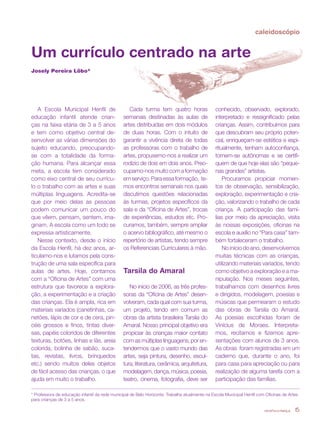 revista criança 15
Um currículo centrado na arte
Josely Pereira Lôbo*
A Escola Municipal Henfil de
educação infantil atende crian-
ças na faixa etária de 3 a 5 anos
e tem como objetivo central de-
senvolver as várias dimensões do
sujeito educando, preocupando-
se com a totalidade da forma-
ção humana. Para alcançar essa
meta, a escola tem considerado
como eixo central de seu currícu-
lo o trabalho com as artes e suas
múltiplas linguagens. Acredita-se
que por meio delas as pessoas
podem comunicar um pouco do
que vêem, pensam, sentem, ima-
ginam. A escola como um todo se
expressa artisticamente.
Nesse contexto, desde o início
da Escola Henfil, há dez anos, ar-
ticulamo-nos e lutamos pela cons-
trução de uma sala específica para
aulas de artes. Hoje, contamos
com a “Oficina de Artes” com uma
estrutura que favorece a explora-
ção, a experimentação e a criação
das crianças. Ela é ampla, rica em
materiais variados (canetinhas, ca-
netões, lápis de cor e de cera, pin-
céis grossos e finos, tintas diver-
sas, papéis coloridos de diferentes
texturas, botões, linhas e lãs, areia
colorida, bolinha de sabão, suca-
tas, revistas, livros, brinquedos
etc.) sendo muitos deles objetos
de fácil acesso das crianças, o que
ajuda em muito o trabalho.
Cada turma tem quatro horas
semanais destinadas às aulas de
artes distribuídas em dois módulos
de duas horas. Com o intuito de
garantir a vivência direta de todas
as professoras com o trabalho de
artes, propusemo-nos a realizar um
rodízio de dois em dois anos. Preo-
cupamo-nos muito com a formação
emserviço.Paraessaformação, te-
mos encontros semanais nos quais
discutimos questões relacionadas
às turmas, projetos específicos da
sala e da “Oficina de Artes”, trocas
de experiências, estudos etc. Pro-
curamos, também, sempre ampliar
o acervo bibliográfico, até mesmo o
repertório de artistas, tendo sempre
os Referenciais Curriculares à mão.
Tarsila do Amaral
No início de 2006, as três profes-
soras da “Oficina de Artes” desen-
volveram, cada qual com sua turma,
um projeto, tendo em comum as
obras da artista brasileira Tarsila do
Amaral. Nosso principal objetivo era
propiciar às crianças maior contato
com as múltiplas linguagens, por en-
tendermos que o vasto mundo das
artes, seja pintura, desenho, escul-
tura, literatura, cerâmica, arquitetura,
modelagem, dança, música, poesia,
teatro, cinema, fotografia, deve ser
conhecido, observado, explorado,
interpretado e ressignificado pelas
crianças. Assim, contribuímos para
que descubram seu próprio poten-
cial, enriqueçam-se estética e espi-
ritualmente, tenham autoconfiança,
tornem-se autônomas e se certifi-
quem de que hoje elas são “peque-
nas grandes” artistas.
Procuramos propiciar momen-
tos de observação, sensibilização,
exploração, experimentação e cria-
ção, valorizando o trabalho de cada
criança. A participação das famí-
lias por meio da apreciação, visita
às nossas exposições, oficinas na
escola e auxílio no “Para casa” tam-
bém fortaleceram o trabalho.
Noiníciodoano,desenvolvemos
muitas técnicas com as crianças,
utilizando materiais variados, tendo
como objetivo a exploração e a ma-
nipulação. Nos meses seguintes,
trabalhamos com desenhos livres
e dirigidos, modelagem, poesias e
músicas que permearam o estudo
das obras de Tarsila do Amaral.
As poesias escolhidas foram de
Vinícius de Moraes. Interpreta-
mos, recitamos e fizemos apre-
sentações com alunos de 3 anos.
As obras foram registradas em um
caderno que, durante o ano, foi
para casa para apreciação ou para
realização de alguma tarefa com a
participação das famílias.
caleidoscópio
* Professora de educação infantil da rede municipal de Belo Horizonte. Trabalha atualmente na Escola Municipal Henfil com Oficinas de Artes
para crianças de 3 a 5 anos.
revista criança 15
 