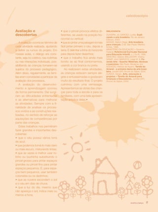 revista criança 17
caleidoscópio
Avaliação e
descobertas
A avaliação ocorria ao término de
cada atividade realizada, ajudando
a definir os rumos do projeto. Em
nossas aulas, o diálogo era cons-
tante, seja no coletivo, nas rodinhas
ou nas interações individuais, pos-
sibilitando às crianças tornarem-se
sujeitos do processo pedagógico.
Além disso, regularmente, as famí-
lias eram convidadas a participar da
avaliação dos processos.
A avaliação do desenvolvi-
mento e aprendizagem ocorreu
de forma permanente. Daí surgi-
ram as dificuldades enfrentadas
e as alternativas para melhorar
as atividades. Sempre com a fi-
nalidade de analisar os proces-
sos vividos e as construções rea-
lizadas, no sentido de reforçar as
aquisições de competências por
parte das crianças.
Estes trabalhos nos permitiram
fazer grandes e importantes des-
cobertas:
• que o céu possui vários tons
de azul;
• que podemos torná-lo mais claro
ou mais escuro, misturando tintas;
• que às vezes é melhor usar ro-
linho ou buchinha substituindo o
pincel grosso para pintar espaços
grandes ou pincel fino para pintar
espaços pequenos. E, para espa-
ços bem pequenos, usar também
cotonetes ou os dedinhos;
• que as nuvens escondem o sol
e o céu em dias de chuva;
• que a luz do dia, mesmo que
não apareça o sol, indica mais ou
menos a hora;
• que o pincel provoca efeitos di-
ferentes, se usado na posição ho-
rizontal ou vertical;
•queaopintarumapaisagemémais
fácil pintar primeiro o céu, depois a
terra. E delimitar a linha do horizonte
para depois fazer desenhos;
• que o trabalho fica ainda mais
bonito se ao final contornarmos,
usando a cor branca ou preta.
Ao realizarem estas atividades,
as crianças estavam sempre ale-
gres e entusiasmadas e gostavam
muito do resultado final. O projeto
culminou com uma vernissage.
Apresentamos as obras das crian-
ças para toda a escola e para os
familiares, com uma bela apresen-
tação artística delas.•
BIBLIOGRAFIA
OLIVEIRA, Jô; GARCEZ, Lucilia. Expli-
cando a arte brasileira. Rio de Janeiro:
Ediouro, 2003.
MANGE, Marlyn Diggs. Arte brasileira
para crianças. 2 ed. São Paulo: Martins
fontes, 1996.
MINISTÉRIO DA EDUCAÇÃO – Governo
Federal. Referêncial Curricular Nacional
para Educação Infantil, v. I, II e III, 1998.
SÁNCHEZ, Isidoro; BALLESTAR, Vicenç;
SÁBAT, Jord; MARUCCI, Liege M. S. Fa-
zendo Arte - Guache: Materiais, técnicas
e exercícios. São Paulo: Moderna, s/d.
AZEVEDO, Heloiza de Aquino. Tarsila do
Amaral - a primeira dama da arte brasi-
leira. Jundiaí (SP): Árvore do Saber, 2004.
CUNHA, Sérgio. Arte, educação e
projetos – Tarsila do Amaral para
Crianças e Educadores. Jundiaí (SP):
Árvore do Saber, 2004.
revista criança 17
 