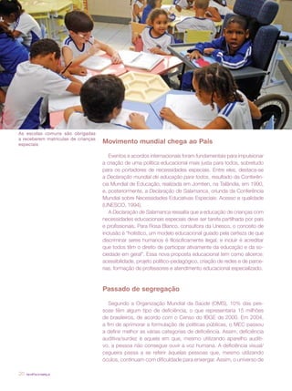 revista criança20
Movimento mundial chega ao País
Eventos e acordos internacionais foram fundamentais para impulsionar
a criação de uma política educacional mais justa para todos, sobretudo
para os portadores de necessidades especiais. Entre eles, destaca-se
a Declaração mundial de educação para todos, resultado da Conferên-
cia Mundial de Educação, realizada em Jomtien, na Tailândia, em 1990,
e, posteriormente, a Declaração de Salamanca, oriunda da Conferência
Mundial sobre Necessidades Educativas Especiais: Acesso e qualidade
(UNESCO, 1994).
A Declaração de Salamanca ressalta que a educação de crianças com
necessidades educacionais especiais deve ser tarefa partilhada por pais
e profissionais. Para Rosa Blanco, consultora da Unesco, o conceito de
inclusão é “holístico, um modelo educacional guiado pela certeza de que
discriminar seres humanos é filosoficamente ilegal, e incluir é acreditar
que todos têm o direito de participar ativamente da educação e da so-
ciedade em geral”. Essa nova proposta educacional tem como alicerce:
acessibilidade, projeto político-pedagógico, criação de redes e de parce-
rias, formação de professores e atendimento educacional especializado.
Passado de segregação
Segundo a Organização Mundial da Saúde (OMS), 10% das pes-
soas têm algum tipo de deficiência, o que representaria 15 milhões
de brasileiros, de acordo com o Censo do IBGE de 2000. Em 2004,
a fim de aprimorar a formulação de políticas públicas, o MEC passou
a definir melhor as várias categorias de deficiência. Assim, deficiência
auditiva/surdez é aquela em que, mesmo utilizando aparelho auditi-
vo, a pessoa não consegue ouvir a voz humana. A deficiência visual/
cegueira passa a se referir àquelas pessoas que, mesmo utilizando
óculos, continuam com dificuldade para enxergar. Assim, o universo de
matéria de capa
As escolas comuns são obrigadas
a receberem matrículas de crianças
especiais
 