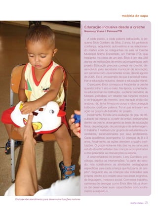 revista criança 25
matéria de capa
Educação inclusiva desde a creche
Neuracy Viana | Palmas/TO
A cada passo, a cada palavra balbuciada, o pe-
queno Érick Cordeiro da Silva, 2 anos, foi ganhando
confiança, adquirindo auto-estima e se relacionan-
do melhor com os coleguinhas de sala na Creche
Municipal Sonho Encantado, em Palmas (TO), que
freqüenta há cerca de um ano. Érick é um dos 288
alunos de instituições de ensino acompanhados pelo
projeto Educação precoce começa na creche, de-
senvolvido pela secretaria municipal de educação,
em parceria com universidades locais, desde agosto
de 2006. Ele é um exemplo de que é possível traba-
lhar a educação inclusiva, desde a educação infantil.
O pequeno Érick começou a freqüentar a creche
quando tinha 1 ano e meio. Na época, a orientado-
ra educacional da instituição, Jucilene Demétrio de
Moraes, percebeu um retardo nas funções motora
e de linguagem do menino, uma vez que ainda não
andava, não tinha firmeza no corpo e não conseguia
balbuciar qualquer palavra. Foi aí que entraram em
ação os grupos de trabalho do projeto.
Inicialmente, foi feita uma avaliação do grau de difi-
culdade da criança e, a partir de então, intervenções
dentro da creche, abrangendo as áreas de educação
física, de pedagogia, de psicologia e de enfermagem.
O trabalho é realizado por grupos de estudantes uni-
versitários, supervisionados por seus professores.
Cada acadêmico acompanha 12 crianças de 0 a 3
anos. Atualmente, as ações atendem a quatro insti-
tuições. O grupo reúne-se três dias na semana para
estudo das dificuldades das crianças acompanhadas
e dois para fazer as intervenções na escola.
A coordenadora do projeto, Leny Carrasco, psi-
cóloga, explica as intervenções: “a partir do estu-
do, nós construímos as atividades pedagógicas
específicas para cada criança que faz parte do pro-
jeto”. Segundo ela, as crianças são indicadas pela
própria creche e o projeto atua nas áreas cognitiva,
de linguagem, motora e social. Com esse trabalho,
centenas de crianças como Érick têm tido a chan-
ce de desenvolver suas capacidades com acolhi-
mento e respeito.•
©AdilvanNogueira
Érick recebe atendimento para desenvolver funções motoras
 