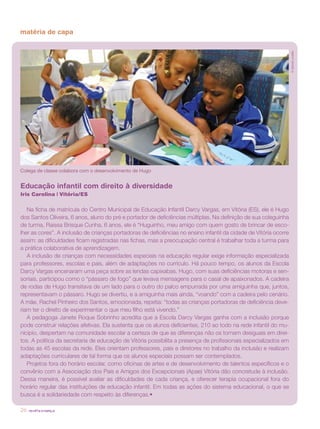 revista criança26
matéria de capa
Educação infantil com direito à diversidade
Iris Carolina | Vitória/ES
Na ficha de matrícula do Centro Municipal de Educação Infantil Darcy Vargas, em Vitória (ES), ele é Hugo
dos Santos Oliveira, 6 anos, aluno do pré e portador de deficiências múltiplas. Na definição de sua coleguinha
de turma, Raissa Brisque Cunha, 6 anos, ele é “Huguinho, meu amigo com quem gosto de brincar de esco-
lher as cores”. A inclusão de crianças portadoras de deficiências no ensino infantil da cidade de Vitória ocorre
assim: as dificuldades ficam registradas nas fichas, mas a preocupação central é trabalhar toda a turma para
a prática colaborativa de aprendizagem.
A inclusão de crianças com necessidades especiais na educação regular exige informação especializada
para professores, escolas e pais, além de adaptações no currículo. Há pouco tempo, os alunos da Escola
Darcy Vargas encenaram uma peça sobre as lendas capixabas. Hugo, com suas deficiências motoras e sen-
soriais, participou como o “pássaro de fogo” que levava mensagens para o casal de apaixonados. A cadeira
de rodas de Hugo transitava de um lado para o outro do palco empurrada por uma amiguinha que, juntos,
representavam o pássaro. Hugo se divertiu, e a amiguinha mais ainda, “voando” com a cadeira pelo cenário.
A mãe, Rachel Pinheiro dos Santos, emocionada, repetia: “todas as crianças portadoras de deficiência deve-
riam ter o direito de experimentar o que meu filho está vivendo.”
A pedagoga Janete Roque Sobrinho acredita que a Escola Darcy Vargas ganha com a inclusão porque
pode construir relações afetivas. Ela sustenta que os alunos deficientes, 210 ao todo na rede infantil do mu-
nicípio, despertam na comunidade escolar a certeza de que as diferenças não os tornam desiguais em direi-
tos. A política da secretaria de educação de Vitória possibilita a presença de profissionais especializados em
todas as 45 escolas da rede. Eles orientam professores, pais e diretores no trabalho da inclusão e realizam
adaptações curriculares de tal forma que os alunos especiais possam ser contemplados.
Projetos fora do horário escolar, como oficinas de artes e de desenvolvimento de talentos específicos e o
convênio com a Associação dos Pais e Amigos dos Excepcionais (Apae) Vitória dão concretude à inclusão.
Dessa maneira, é possível avaliar as dificuldades de cada criança, e oferecer terapia ocupacional fora do
horário regular das instituições de educação infantil. Em todas as ações do sistema educacional, o que se
busca é a solidariedade com respeito às diferenças.•
©GabrielLordêllo
Colega de classe colabora com o desenvolvimento de Hugo
 