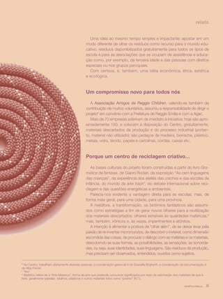 revista criança 31
relato
Uma idéia ao mesmo tempo simples e impactante: apostar em um
modo diferente de olhar os resíduos como recurso para o mundo edu-
cativo, resíduos disponibilizados gratuitamente para todos os tipos de
escola e para as associações que se ocupam de assistência e educa-
ção como, por exemplo, da terceira idade e das pessoas com direitos
especiais ou nos grupos paroquiais.
Com certeza, é, também, uma idéia econômica, ética, estética
e ecológica.
Um compromisso novo para todos nós
A Associação Amigos de Reggio Children, valendo-se também da
contribuição de muitos voluntários, assumiu a responsabilidade de dirigir o
projeto6
em convênio com a Prefeitura de Reggio Emilia e com a Agac.
Mais de 70 empresas aderiram de imediato à iniciativa; hoje são apro-
ximadamente 150, e colocam à disposição do Centro, gratuitamente,
materiais descartados da produção e do processo industrial (portan-
to, material não utilizado): são pedaços de madeira, borracha, plástico,
metais, vidro, tecido, papéis e cartolinas, cordas, caixas etc.
Porque um centro de reciclagem criativo...
As bases culturais do projeto foram construídas a partir do livro Gra-
mática da fantasia, de Gianni Rodari, da exposição “As cem linguagens
das crianças”, da experiência dos ateliês das creches e das escolas da
infância, do mundo da arte trash7
, do debate internacional sobre reci-
clagem e das questões energéticas e ambientais.
Parecia-nos evidente a vantagem direta para as escolas, mas, de
forma mais geral, para uma cidade, para uma província.
A metáfora, a transformação, os binômios fantásticos são assumi-
dos como estratégias a fim de gerar novos olhares para a reutilização
dos materiais descartados: olhares sensíveis às qualidades matéricas,8
mas, também, irônicos e, às vezes, impertinentes e atônitos.
A intenção é alimentar a postura de “olhar além”, de se deixar levar pela
paixão de re-inventar micromundos, de descobrir o invisível, como dimensão
escondida das coisas, de procurar o diálogo com as matérias e os materiais,
descobrindo as suas formas, as possibilidades, as sensações, as sonorida-
des, ou seja, suas identidades, suas linguagens. São resíduos da produção,
mas precisam ser observados, entendidos, ouvidos como sujeitos.
6
No Centro, trabalham diariamente diversas pessoas: a coordenação gerencial é de Graziella Brighenti, a coordenação da documentação é
de Alba Ferrari.
7
“lixo”
8
Matérico refere-se à “Arte Matérica”, forma de arte que pretende comunicar significados por meio da valorização dos materiais de que é
feita, geralmente papelão, retalhos, plásticos e outros materiais tidos como “pobres” (N.T.).
revista criança 31
 
