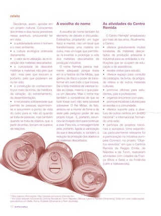 revista criança32
Decidimos, assim, apostar em
um projeto cultural. Conscientes
dos limites e dos riscos previsíveis
nessa aventura, procurando ter
em vista:
•	 a solidariedade entre o homem
e o meio ambiente;
• a cultura ecológica praticada
diariamente;
•	 o valor da re-utilização, da re-in-
venção dos materiais descartados;
•	 a curiosidade de descobrir
matérias e materiais não pelo que
‘são’, mas pelo que evocam e,
portanto, pelo que poderiam ser
ou ter sido;
•	 a construção do conhecimen-
to por meio da ironia, da metáfora,
da variação, do estranhamento,
da desambientação;
•	 a necessária solidariedade que
permite às pessoas exprimirem-
se e assumirem o ponto de vista
do outro para si, não só quando
se trata de pessoas, mas também
quando se trata de objetos, que, a
partir de então, tornam-se sujeitos
de relações.
As atividades do Centro
Remida
O Centro Remida9
amadureceu
por mais de dez anos. Atualmente,
o Centro:
•	 oferece gratuitamente muitas
toneladas de materiais descar-
tados da produção artesanal e
industrial para as entidades e ins-
tituições que se ocupam de edu-
cação e de assistência;
•	 recebe visitas para estudo;
•	 oferece espaço para consulta
de catálogos, de livros, de artigos,
de vídeos e de outros materiais
culturais;
•	 promove oficinas para estu-
dantes, pais e professores;
•	 organiza encontros com pais;
•	 promoveiniciativasculturaispara
as escolas e a comunidade;
•	 oferece suporte para a aber-
tura de outros centros em âmbito
nacional10
e internacional, forman-
do uma rede;
•	 participa de projetos nacio-
nais e europeus. Uma experiên-
cia particularmente relevante foi
a participação na iniciativa euro-
péia Connect, no projeto “Obje-
tos revividos” em que o Centros
Remida de Reggio Emilia, de
Nápoles e de Turim, realizaram
atividades com cidades da Fran-
ça (Blois e Seté) e da Finlândia
(Lahti e Valkeakoskj).
relato
A escolha do nome
A escolha do nome também foi
elemento de debate e discussão.
Estávamos projetando um lugar
físico e mental, não um local que
transformasse uma matéria em
outra, mas um lugar que permitis-
se re-inventar e prolongar a vida
dos materiais descartados da
produção industrial.
O nome Remida parecia real-
mente adequado porque trazia
em si a história do Rei Midas, que
ganhou de Baco o poder de trans-
formar em ouro tudo o que tocava.
Daí a forte metáfora de valorizar to-
das as coisas, mesmo o que pare-
ce um descarte. Mas o nome traz
também a consciência de que se
tudo fosse ouro não seria possível
sobreviver. O Rei Midas, de fato,
arriscou-se a morrer de fome e de
sede pelo perigoso poder de seu
próprio toque. E, portanto, renun-
ciou ao invejado dom para continuar
a viver. Para nós, a mensagem forte
está, portanto, ligada à valorização
do que é descartado, e, também, à
redução da produção dos objetos e
de materiais descartados.
9
Para maiores informações: http://zerosei.comune.re.it/remida.htm
10
Em 2004 estavam funcionando Centros Remida em Turim, Nápoles, Gênova, Lecco e Randers (Dinamarca). Estão em curso colaborações
para abertura em Biella, Roma, Roskilde (Dinamarca) e Perth (Austrália).
 