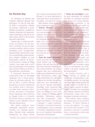 revista criança 33
relato
Os Remida Day
As atividades do Remida Day
merecem referência especial. Eles
acontecem no mês de maio des-
de 2000 e movimentam milhares
de pessoas, oferecendo a possi-
bilidade de repensar a questão do
impacto ambiental e do desenvolvi-
mento sustentável, partindo de um
olhar curioso, atento e não somente
alarmado e alarmante.
Nesses dias, a cidade transfor-
ma-se: as praças e as ruas aco-
lhem momentos em que se vêem
crianças e adultos, velhos e jovens
envolvidos como protagonistas,
apresentando brevemente proje-
tos compartilhados pelas escolas,
para simples cidadãos ou para
associações culturais. O encon-
tro dura pouco, é quase um longo
instante, mas exige toda a lenti-
dão da preparação, como espaço
para construir objetos, eventos, e,
principalmente, significados.
É impossível descrever pro-
fundamente todas as atividades
realizadas com a ampla partici-
pação de diversas pessoas. No
ano de 2004, o Centro Remida
apresentou a própria experiência
nos âmbitos local e internacio-
nal. Além disso, durante o Remi-
da Day, aconteceu o Congresso
Anual organizado pela província
de Reggio Emilia e o Encontro
de Estudo entre os parceiros de
Gênova, Lecco, Nápoles, Turim e
Randers (Dinamarca).
Nos jardins públicos, havia
instalações elaboradas exclusi-
vamente com materiais descar-
tados. Também foram realizados
espetáculos de dança urbana
com cenário montado pelo Centro
Remida. E os livros destinados à
destruição foram recolocados em
circulação, com apoio do Centro.
Além dessas, outras ações me-
recem destaque como:
•	 Prêmio Remida: concurso
literário nacional sobre os resídu-
os e sua reciclagem. O tema dos
resíduos tornou-se assunto para
histórias, contos, tramas teatrais.
As narrativas mantêm estreita re-
lação com as vivências cotidia-
nas, as preocupações ambientais
e os conhecimentos científicos. Já
na primeira edição, viu-se a apre-
sentação de mais de 170 traba-
lhos escritos por crianças, jovens
e adultos.
•	 Feira do usado doméstico:
evento que visa tirar do esqueci-
mento objetos que tiveram uma
história, mas que hoje não interes-
sam mais. Escolas e cidadãos ade-
rem a essa iniciativa, que procura
devolver valor, uso e significado a
objetos que preferiríamos nos des-
fazer. Encontramos, então, cida-
dãos empenhados em administrar
centenas de incríveis banquinhas,
cada uma com identidade pró-
pria e com diversas decorações
divertidas. Cada banquinha tem
um nome. Assim, tomando como
ponto de partida os anos ante-
riores, podemos lembrar alguns
exemplos: “Brinquedos usados,
mas bem conservados”, “Cada
objeto uma história”, “Um vôo para
a fantasia” e “Leilão mentiroso”.
É também o momento de renovar
a solidariedade: o que se arrecada
é colocado à disposição de esco-
las ou de iniciativas humanitárias
nacionais e internacionais.
•	 Praça da reciclagem: espa-
ço para valorização do material
reciclado na produção industrial.
Este ainda é um mundo apenas,
parcialmente, conhecido e há
muita curiosidade por parte da
população. É, então, insólito des-
cobrir vasos para flores feitos com
um material como o maralhene,11
obtido a partir da reciclagem de
caixinhas de papelão para leite e
bebidas em geral.
As crianças, quando entram no
Centro Remida, se comportam
com cuidado e cautela. Algumas
ficam absortas o tempo todo à
procura de sensações, de emo-
ções, de relações com os mate-
riais, passeiam entre eles como
se estivessem capturadas por
aquelas formas estranhas. Outras
comentam imediatamente, com-
partilhando com os amigos, quase
como se precisassem de confir-
mação e de apoio naquele lugar
tão extraordinário.
No primeiro encontro com o
Centro Remida, os adultos, às
vezes, bem embaraçados e ate-
morizados, parecem se interrogar
sobre que legitimidade poderia ter
aquele material no âmbito da di-
dática. Depois, quando se desen-
cadeia a empatia com a pesquisa
dos materiais, sente-se um intenso
envolvimento, quase como uma
linguagem nova para comunicar.
Para finalizar, deixo a palavra
às crianças que em um encontro
disseram: “O Centro Remida é
a casa dos objetos”, “é o lugar
dos sonhos das crianças”. E nós
queremos continuar a acreditar
nisso e convidamos vocês para
o Centro Remida.•
11
Maralhene, marca registrada, é o material produzido a partir da reciclagem de polietileno e alumínio presentes nas embalagens Tetra Pak (N.T).
 