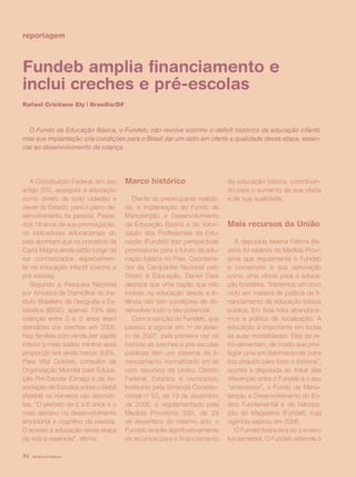 revista criança34
reportagem
Fundeb amplia financiamento e
inclui creches e pré-escolas
Rafael Cristiano Ely | Brasília/DF
O Fundo da Educação Básica, o Fundeb, não resolve sozinho o déficit histórico da educação infantil,
mas sua implantação cria condições para o Brasil dar um salto em oferta e qualidade dessa etapa, essen-
cial ao desenvolvimento da criança.
A Constituição Federal, em seu
artigo 205, assegura a educação
como direito de todo cidadão e
dever do Estado, para o pleno de-
senvolvimento da pessoa. Passa-
dos 18 anos de sua promulgação,
os indicadores educacionais do
país apontam que os preceitos da
Carta Magna ainda estão longe de
ser concretizados, especialmen-
te na educação infantil (creche e
pré-escola).
Segundo a Pesquisa Nacional
por Amostra de Domicílios do Ins-
tituto Brasileiro de Geografia e Es-
tatística (IBGE), apenas 13% das
crianças entre 0 e 3 anos eram
atendidas por creches em 2005.
Nas famílias com renda per capita
inferior a meio salário mínimo essa
proporção era ainda menor: 8,6%.
Para Vital Didonet, consultor da
Organização Mundial para Educa-
ção Pré-Escolar (Omep) e da As-
sociação de Estudos sobre o Bebê
(Abebê) os números são alarman-
tes. “O período de 0 a 6 anos é o
mais decisivo no desenvolvimento
emocional e cognitivo da pessoa.
O acesso à educação nessa etapa
da vida é essencial”, afirma.
Marco histórico
Diante da preocupante realida-
de, a implantação do Fundo de
Manutenção e Desenvolvimento
da Educação Básica e de Valori-
zação dos Profissionais da Edu-
cação (Fundeb) traz perspectivas
promissoras para o futuro da edu-
cação básica no País. Coordena-
dor da Campanha Nacional pelo
Direito à Educação, Daniel Cara
destaca que uma nação que não
investe na educação desde a in-
fância não tem condições de de-
senvolver todo o seu potencial.
Com a sanção do Fundeb, que
passou a vigorar em 1o
de janei-
ro de 2007, pela primeira vez na
história as creches e pré-escolas
públicas têm um sistema de fi-
nanciamento normatizado em lei
com recursos da União, Distrito
Federal, Estados e municípios.
Instituído pela Emenda Constitu-
cional no
53, de 19 de dezembro
de 2006, e regulamentado pela
Medida Provisória 339, de 29
de dezembro do mesmo ano, o
Fundeb amplia significativamente
os recursos para o financiamento
da educação básica, contribuin-
do para o aumento de sua oferta
e de sua qualidade.
Mais recursos da União
A deputada federal Fátima Be-
zerra foi relatora da Medida Provi-
sória que regulamenta o Fundeb
e comemora a sua aprovação
como uma vitória para a educa-
ção brasileira. “Iniciamos um novo
ciclo em matéria de política de fi-
nanciamento da educação básica
pública. Em boa hora abandona-
mos a política de focalização. A
educação é importante em todas
as suas modalidades. Elas se re-
tro-alimentam, de modo que privi-
legiar uma em detrimento de outra
traz prejuízo para todo o sistema”,
aponta a deputada ao tratar das
diferenças entre o Fundeb e o seu
“antecessor”, o Fundo de Manu-
tenção e Desenvolvimento do En-
sino Fundamental e de Valoriza-
ção do Magistério (Fundef), cuja
vigência expirou em 2006.
O Fundef financiava só o ensino
fundamental. O Fundeb estende o
revista criança34
 