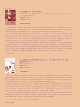 revista criança38
	 A criança vai ao cinema
	 Autor: Inês Assunção de Castro Teixeira, Jorge Larrosa e José de Sousa Miguel 	
	 Lopes (organizadores)
	 Editora: Autêntica
	 Gênero: Ensaios
	 Adriana Maricato*
O livro aborda, a partir de vários pontos de vista, a relação entre audiovisual e infância. Não somente a
forma como ela é representada em filmes provenientes de várias culturas, mas também as crianças como
espectadoras (não mais de películas, mas de narrativas digitais) e produtoras de audiovisual.
Os autores refletem a questão da impossibilidade de compreensão da infância nos filmes, que são muito
mais sobre como os adultos a percebem (ou lembram do tempo em que eram crianças) do que a respeito da
infância propriamente dita. Produções de várias épocas e lugares representam as crianças na Europa nazis-
ta, na Espanha franquista, nas fronteiras entre Irã e Iraque, na depressão de 1929 nos Estados Unidos, nas
metrópoles asiáticas, ou mesmo em uma favela do Rio de Janeiro ou no sertão nordestino.
Tal diversidade explicita a inexistência de um conceito natural e universal de infância. O livro tece um panorama
no qual as condições sociais, culturais, religiosas, econômicas e afetivas determinam as experiências infantis.
E mostra que a maioria de crianças do planeta é invisível para os adultos. Situação que se apresenta também
na nossa cultura, em que o ideal de infância protegida das camadas médias e altas contrasta com a miséria,
o abandono, a fome, o trabalho precoce e a violência que experimentam as crianças excluídas.
*Jornalista do MEC.
resenha
	 		 O desenho cultivado da criança: prática e formação de 		
	 		 educadores
	 		 Autor: Rosa Iavelberg
	 		 Editora: Zouk
	 		 Área: Pedagogia
	 		 Denise Leão*
Neste livro, dedicado à prática e à formação de professores da educação infantil e das séries iniciais do
ensino fundamental, Rosa Iavelberg oferece uma contribuição à escassa literatura especializada em desenho
infantil, especialmente em nosso país. A autora caracteriza as principais tendências do ensino do desenho no
ambiente escolar e também descreve o estilo de destacados estudiosos da área.
A atualidade do seu estudo nos remete à prática pedagógica no século XXI ao abordar temas essenciais
no ensino do desenho, com destaque para o próprio ato de desenhar em sala de aula, considerando dife-
rentes contextos de aprendizagem e de propostas (argilogravura, desenho sobre papéis cortados, fotografia,
cópia de modelos prontos e de modelos de artistas); o papel e a formação do professor no contexto do
ensino; e, por fim, a valorização do ato de desenhar na escola contemporânea.
A leitura proporcionará ao professor de educação infantil o acesso a uma dimensão histórica dos métodos
de aquisição, de produção e de ensino do desenho para a criança. Em decorrência da relevância do tema na
área de educação infantil, o livro poderá ser utilizado na formação do professor.
* Doutora em psicologia pela UnB e técnica da Coedi/DPE/SEB/MEC.
revista criança38
 