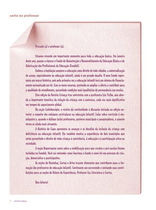 revista criança4
carta ao professor
	 Prezado (a) e professor (a),
	 Estamos vivendo um importante momento para toda a educação básica. Em janeiro
deste ano, passou a vigorar o Fundo de Manutenção e Desenvolvimento da Educação Básica e de
Valorização dos Profissionais da Educação (Fundeb).
	 Embora a legislação assegure a educação como direito de todo cidadão, a universalização
do acesso, especialmente na educação infantil, ainda é um grande desafio. O novo Fundo repre-
senta um marco histórico, pois pela primeira vez a educação infantil terá um sistema de financia-
mento normatizado em lei. Com os novos recursos, pretende-se ampliar a oferta e contribuir para
a qualidade do atendimento, garantindo condições mais igualitárias de permanência nas escolas.
	 Esta edição da Revista Criança traz entrevista com a professora Léa Tiriba, que abor-
da a importante temática da relação da criança com a natureza, cada vez mais significativa
em tempos de aquecimento global.
	 Na seção Caleidoscópio, a revista dá continuidade à discussão iniciada na edição an-
terior a respeito dos enfoques curriculares na educação infantil. Falar sobre currículo é em-
polgante e, quando o diálogo inclui professores, gestores municipais e pesquisadores, o assunto
torna-se ainda mais atraente.
	 A Matéria de Capa apresenta os avanços e os desafios da inclusão da criança com
deficiência na educação infantil. Ela também mostra a experiência de dois municípios que
estão garantindo o direito de toda criança à convivência, à educação e à participação ativa na
sociedade.
	 A seção Reportagem conta sobre a mobilização para que creches e pré-escolas fossem
incluídas no Fundeb. Você vai entender como funciona o fundo e como foi seu processo de cria-
ção, democrático e participativo.
	 As seções de Resenhas, Cartas e Artes trazem elementos que contribuem para a for-
mação dos professores de educação infantil. Continuem nos escrevendo e enviando suas contri-
buições para as seções de Relato de Experiência, Professor faz Literatura e Cartas.
	 Boa leitura!
 