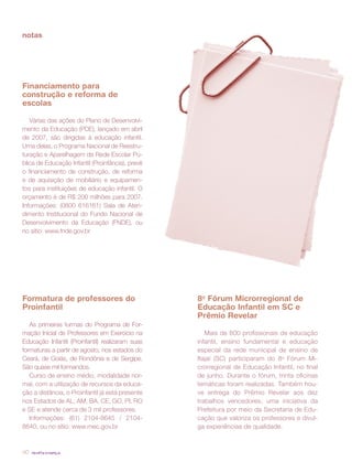 revista criança40
notas
Financiamento para
construção e reforma de
escolas
Várias das ações do Plano de Desenvolvi-
mento da Educação (PDE), lançado em abril
de 2007, são dirigidas à educação infantil.
Uma delas, o Programa Nacional de Reestru-
turação e Aparelhagem da Rede Escolar Pú-
blica de Educação Infantil (Proinfância), prevê
o financiamento de construção, de reforma
e de aquisição de mobiliário e equipamen-
tos para instituições de educação infantil. O
orçamento é de R$ 200 milhões para 2007.
Informações: (0800 616161) Sala de Aten-
dimento Institucional do Fundo Nacional de
Desenvolvimento da Educação (FNDE), ou
no sítio: www.fnde.gov.br
8o
Fórum Microrregional de
Educação Infantil em SC e
Prêmio Revelar
Mais de 800 profissionais de educação
infantil, ensino fundamental e educação
especial da rede municipal de ensino de
Itajaí (SC) participaram do 8o
Fórum Mi-
crorregional de Educação Infantil, no final
de junho. Durante o fórum, trinta oficinas
temáticas foram realizadas. Também hou-
ve entrega do Prêmio Revelar aos dez
trabalhos vencedores, uma iniciativa da
Prefeitura por meio da Secretaria de Edu-
cação que valoriza os professores e divul-
ga experiências de qualidade.
Formatura de professores do
Proinfantil
As primeiras turmas do Programa de For-
mação Inicial de Professores em Exercício na
Educação Infantil (Proinfantil) realizaram suas
formaturas a partir de agosto, nos estados do
Ceará, de Goiás, de Rondônia e de Sergipe.
São quase mil formandos.
Curso de ensino médio, modalidade nor-
mal, com a utilização de recursos da educa-
ção a distância, o Proinfantil já está presente
nos Estados de AL, AM, BA, CE, GO, PI, RO
e SE e atende cerca de 3 mil professores.
Informações: (61) 2104-8645 / 2104-
8640, ou no sítio: www.mec.gov.br
 
