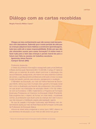 revista criança 41
cartas
Diálogo com as cartas recebidas
Magda Patrícia Müller Lopes*
Chegou ao meu conhecimento que não somos mais berçaris-
tas e sim educadoras. Sabendo que é neste período de vida que
as crianças adquirem bons hábitos e constroem aprendizagens,
tudo isso está sob a nossa responsabilidade. Então por que não
são oferecidos cursos para nossa formação? A minha meta é
fazer tudo para o bem das crianças e jamais marcá-las para o
futuro com falta ou excesso de trabalhos escolares.
Aparecida Jesus Pereira
Campos Gerais (MG)
Professora Aparecida,
O direito do professor à formação é assegurado pela Lei de Diretrizes
e Bases da Educação Nacional (LDB no
9.394/96). O artigo 67 desta lei
define que os sistemas de ensino devem promover a valorização dos
seus professores, assegurando, até mesmo em seus estatutos e planos
de carreira, o aperfeiçoamento profissional continuado e incluir na carga
horária de trabalho período para estudos, planejamento e avaliação.
O Ministério da Educação, por meio da Política Nacional de Educa-
ção Infantil, reforça que todo município deve garantir a formação inicial
bem como a atualização permanente das professoras e dos professo-
res que atuam nas instituições de educação infantil. A fim de colabo-
rar com os municípios, o MEC implementou o Programa de Formação
Inicial para Professores em Exercício na Educação Infantil (Proinfantil).
Este programa tem o objetivo de formar, em nível médio, modalidade
normal, os professores que atuam junto às crianças de 0 até 6 anos e
que não possuem a habilitação exigida pela legislação vigente.
No que diz respeito à formação continuada, este Ministério vem de-
senvolvendo ações por meio da Rede Nacional de Formação Continuada
de Professores da Educação Básica.
Informe-se sobre estes programas e outros que o MEC oferece na
sua secretaria de educação ou por meio do sítio www.mec.gov.br
* Técnica da Coordenação-Geral de Educação Infantil do Ministério da Educação
revista criança 41
 