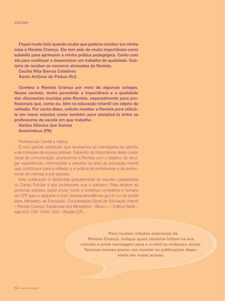 revista criança42
cartas
Fiquei muito feliz quando soube que poderia receber em minha
casa a Revista Criança. Ela tem sido de muita importância como
subsídio para aprimorar a minha prática pedagógica. Conto com
ela para continuar a desenvolver um trabalho de qualidade. Gos-
taria de receber os números atrasados da Revista.
Cecília Rita Barros Celidônio
Santo Antônio de Pádua (RJ)
Conheci a Revista Criança por meio de algumas colegas.
Nesse contato, tenho percebido a importância e a qualidade
das discussões trazidas pela Revista, especialmente para pro-
fissionais que, como eu, têm na educação infantil um objeto de
reflexão. Por conta disso, solicito receber a Revista para utilizá-
la em meus estudos como também para socializá-la entre os
professores da escola em que trabalho.
Aleilza Oliveira dos Santos
Ananindeua (PA)
Professoras Cecília e Aleilza,
É com grande satisfação que recebemos as mensagens de carinho
e de interesse de nossos leitores. Sabendo da importância deste nosso
canal de comunicação, produzimos a Revista com o objetivo de divul-
gar experiências, informações e estudos na área da educação infantil
que contribuam para a reflexão e a prática de professores e de profes-
soras de creches e pré-escolas.
Esta publicação é distribuída gratuitamente às escolas cadastradas
no Censo Escolar e aos professores que a solicitam. Para receber as
próximas edições, basta enviar nome e endereço completos e número
do CPF para o seguinte e-mail: revistacrianca@mec.gov.br ou via postal
para: Ministério da Educação. Coordenação-Geral de Educação Infantil
– Revista Criança. Esplanada dos Ministérios - Bloco L – Edifício Sede –
sala 623. CEP 70047-900 – Brasília (DF).
Para receber edições anteriores da
Revista Criança, indique quais números faltam na sua
coleção e envie mensagem para o e-mail ou endereço acima.
Teremos imenso prazer em mandar as publicações dispo-
níveis em nosso acervo.
revista criança42
 
