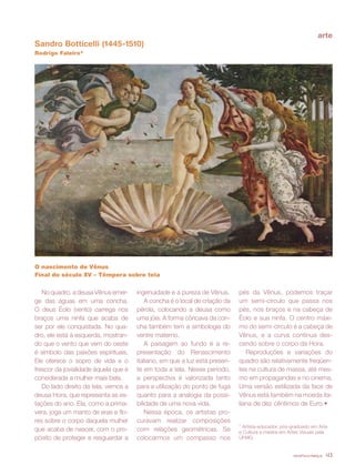 revista criança 43
Sandro Botticelli (1445-1510)
Rodrigo Faleiro*
O nascimento de Vênus
Final do século XV – Têmpera sobre tela
No quadro, a deusa Vênus emer-
ge das águas em uma concha.
O deus Éolo (vento) carrega nos
braços uma ninfa que acaba de
ser por ele conquistada. No qua-
dro, ele está à esquerda, mostran-
do que o vento que vem do oeste
é símbolo das paixões espirituais.
Ele oferece o sopro de vida e o
frescor da jovialidade àquela que é
considerada a mulher mais bela.
Do lado direito da tela, vemos a
deusa Hora, que representa as es-
tações do ano. Ela, como a prima-
vera, joga um manto de eras e flo-
res sobre o corpo daquela mulher
que acaba de nascer, com o pro-
pósito de proteger e resguardar a
ingenuidade e a pureza de Vênus.
A concha é o local de criação da
pérola, colocando a deusa como
uma jóia. A forma côncava da con-
cha também tem a simbologia do
ventre materno.
A paisagem ao fundo é a re-
presentação do Renascimento
italiano, em que a luz está presen-
te em toda a tela. Nesse período,
a perspectiva é valorizada tanto
para a utilização do ponto de fuga
quanto para a analogia da possi-
bilidade de uma nova vida.
Nessa época, os artistas pro-
curavam realizar composições
com relações geométricas. Se
colocarmos um compasso nos
pés da Vênus, podemos traçar
um semi-círculo que passa nos
pés, nos braços e na cabeça de
Éolo e sua ninfa. O centro máxi-
mo do semi-círculo é a cabeça de
Vênus, e a curva continua des-
cendo sobre o corpo da Hora.
Reproduções e variações do
quadro são relativamente freqüen-
tes na cultura de massa, até mes-
mo em propagandas e no cinema.
Uma versão estilizada da face de
Vênus está também na moeda ita-
liana de dez cêntimos de Euro.•
* Artista-educador, pós-graduado em Arte
e Cultura e mestre em Artes Visuais pela
UFMG.
arte
revista criança 43
 