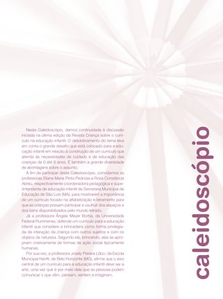 caleidoscópio
Neste Caleidoscópio, damos continuidade à discussão
iniciada na última edição da Revista Criança sobre o currí-
culo na educação infantil. O desdobramento do tema leva
em conta o grande desafio que está colocado para a edu-
cação infantil em relação à construção de um currículo que
atenda às necessidades de cuidado e de educação das
crianças de 0 até 6 anos. E também a grande diversidade
de abordagens sobre o assunto.
A fim de participar deste Caleidoscópio, convidamos as
professoras Eliane Maria Pinto Pedrosa e Rosa Constância
Abreu, respectivamente coordenadora pedagógica e supe-
rintendente de educação infantil da Secretaria Municipal de
Educação de São Luís (MA), para mostrarem a importância
de um currículo focado na alfabetização e letramento para
que as crianças possam participar e usufruir dos espaços e
dos bens disponibilizados pelo mundo letrado.
Já a professora Ângela Meyer Borba, da Universidade
Federal Fluminense, defende um currículo para a educação
infantil que considere a brincadeira como forma privilegia-
da de interação da criança com outros sujeitos e com os
objetos da natureza. Segundo ela, brincando, elas se apro-
priam criativamente de formas de ação social tipicamente
humanas.
Por sua vez, a professora Josely Pereira Lôbo, da Escola
Municipal Henfil, de Belo Horizonte (MG), afirma que o eixo
central de um currículo para a educação infantil deve ser a
arte, uma vez que é por meio dela que as pessoas podem
comunicar o que vêm, pensam, sentem e imaginam.
 