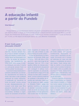 revista criança10
caleidoscópio
A educação infantil
a partir do Fundeb
Vital Didonet*
* Mestre em Educação e trabalha há 25 anos em políticas públicas de educação, especialmente de educação infantil, no Brasil e em diversos países.
Protagonizamos um acontecimento histórico de grande conseqüência para o desenvolvimento da educa-
ção infantil no Brasil: a criação do Fundo de Manutenção e Desenvolvimento da Educação Básica e de Valo-
rização dos Profissionais da Educação (Fundeb). Instituído por emenda constitucional, o Fundo vai financiar,
por 14 anos, as três etapas da educação básica, nas suas diferentes modalidades.
O que muda para a
educação infantil?
A garantia de recursos. Teori-
camente, recursos sempre hou-
ve, porque no âmbito municipal, a
educação infantil e o ensino funda-
mental devem ser financiados com
os 25% da receita de impostos,
inclusive das transferências (de
FPM, ICMS, entre outras). A práti-
ca, entretanto, era outra. A creche
e a pré-escola sempre foram os
“primos pobres” da educação.
A penúria foi responsável pelo in-
suficiente atendimento da deman-
da, especialmente nas classes de
renda mais baixa e pela qualidade
deplorável de muitas instituições.
A proliferação de “escolinhas de
fundo de quintal” ocorreu porque
os pais, desesperadamente, pro-
curavam onde deixar seus filhos
pequenos enquanto iam para o
trabalho. Paralelamente, iniciativas
comunitárias, familiares e organi-
zações da sociedade civil também
foram ocupando um espaço dei-
xado vazio pela omissão ou pela
fraca presença do poder público.
A meta de atendimento do Plano
Nacional de Educação (PNE) para
a creche – 30% até 2004 e 50%
até 2010 – está muito longe de ser
alcançada. Está em 13% e isso
significa milhões de crianças preci-
sando de atendimento educacional
sem conseguir! O esforço muni-
cipal foi expressivo na pré-escola,
cujo atendimento chega a 67% das
crianças da faixa etária correspon-
dente, contudo enfrenta problemas
de qualidade e dificuldades de ex-
pansão das matrículas. Listas enor-
mes de espera por vagas, pressão
do Ministério Público, desejo dos
gestores municipais de educação
de atender a demanda, reconheci-
mento do direito da criança à edu-
cação infantil. Tudo isso gerava ten-
sões sociais cada vez mais fortes.
Agora, o panorama é outro. Há
um fundo estável, com garantia
constitucional, repassando re-
cursos para a secretaria de edu-
cação, de acordo com o número
de matrículas em cada uma das
etapas e modalidades da educa-
ção básica. Cada criança aten-
dida na creche e na pré-escola,
assim como no ensino fundamen-
tal e médio, entra na partilha dos
recursos do fundo. Dessa forma,
quanto maior o atendimento, mais
dinheiro para a secretaria munici-
pal de educação.
Embora a garantia de recursos
seja a característica de impacto
mais visível e imediato, o Fundeb
traz outros valores fundamentais
para a educação infantil, que lhe
darão um novo patamar de pres-
tígio e respeito no conjunto do
sistema de ensino. Entre eles,
destaco:
revista criança10 revista criança10
 