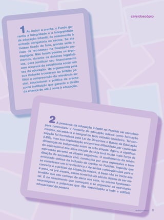 revista criança 11
caleidoscópio
1Ao incluir a creche, o Fundo ga-
rantiu a integridade e a integralidade
da educação infantil, do nascimento à
entrada obrigatória na escola. Se ela
tivesse ficado de fora, grande seria o
risco de retrocesso na finalidade pe-
dagógica. Não foram poucos os argu-
mentos, durante os debates legislati-
vos, para justificar seu financiamento
com recursos da assistência social em
vez da educação. Os argumentos pela
sua inclusão trouxeram ao âmbito po-
lítico a compreensão da relevância so-
cial, educacional e política da creche
como instituição que garante o direito
da criança de até 3 anos à educação.
2A presença da educação infantil no Fundeb vai contribuir
para concretizar o conceito de educação básica como formação
mínima, necessária e integral de todo cidadão brasileiro. Tal con-
cepção foi formulada pela Lei de Diretrizes e Bases da Educação
(LDB), mas sua implantação encontrava dificuldade por causa das
diferenças de tratamento entre as três etapas. Agora, o significa-
do educacional dos anos iniciais da vida terá muito mais força de
expressão perante as etapas seguintes. O acolhimento da reivin-
dicação da sociedade civil, conduzida por uma expressiva e bem
articulada defesa da inclusão da creche no Fundeb, impediu que
se cometesse um erro histórico e de sérias conseqüências para o
conceito e a prática da educação básica. A base não se inicia aos
4 anos, na pré-escola, assim como há um século deixou de ser en-
tendido que seu começo de daria aos sete, no ensino fundamen-
tal. É no nascimento que começam a se organizar as estruturas
neurológicas e psíquicas que dão sustentação a todo o edifício
educacional da pessoa.
revista criança 11revista criança 11
 