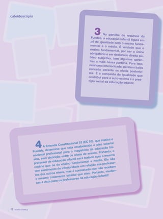 revista criança12
caleidoscópio
4A Emenda Constitucional 53 (EC 53), que institui o
Fundeb, determina que seja estabelecido o piso salarial
nacional profissional para o magistério da educação bá-
sica, sem distinção entre os níveis de ensino. Portanto, o
professor de educação infantil será tratado com o mesmo
critério que os do ensino fundamental e médio. Ele não
tem sentimento de inferioridade em relação aos professo-
res dos outros níveis, mas é constatado que não recebem
o mesmo tratamento salarial que eles. Portanto, mudan-
ças à vista para os professores da educação infantil!
3 Na partilha de recursos doFundeb, a educação infantil figura empé de igualdade com o ensino funda-mental e o médio. É verdade que oensino fundamental, por ser o únicoobrigatório e ser declarado direito pú-blico subjetivo, tem algumas garan-tias a mais nessa partilha. Fora isso,nenhuma inferioridade, nenhum baixoconceito perante os níveis posterio-res. É a conquista da igualdade quecontribui para a auto-estima e o pres-tígio social da educação infantil.
revista criança12 revista criança12
 