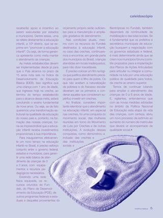 revista criança 15
receberão apoio e incentivo ao
serem executadas por estados
e municípios). Dentre essas, uma
se refere diretamente à educação
infantil, a 10ª diretriz, que se ex-
prime em “promover a educação
infantil”. Ou seja, de forma genéri-
ca apresenta como meta manter
o atendimento às crianças.
As metas estabelecidas devem
ser implementadas desde já para
que o País alcance no prazo de
15 anos nota seis no Índice de
Desenvolvimento da Educação
Básica (IDEB). Isso significa que
uma criança com 1 ano de idade,
que ingresse hoje na creche, ao
término do tempo estabelecido
para o alcance dessa meta, estará
concluindo o ensino fundamental
de nove anos. Ou seja, se de fato
queremos uma transformação es-
trutural na qualidade da educação
do nosso país e, portanto, na for-
mação das nossas crianças, tor-
na-se imprescindível que a educa-
ção infantil receba investimentos
proporcionais à sua importância.
Para inaugurarmos efetivamen-
te um novo tempo na educação
infantil no Brasil, é preciso esforço
conjunto entre o governo federal,
estados e municípios, para garan-
tir uma rede básica de aten-
dimento às crianças de 0
a 3 anos, com equipa-
mentos e recursos pe-
dagógicos necessários.
Existindo uma rede
física equipada, os re-
cursos oriundos do Fun-
deb, do Plano de Desenvol-
vimento da Educação (PDE), de
outros programas federais e esta-
duais e daqueles provenientes do
orçamento próprio serão suficien-
tes para a manutenção e amplia-
ção gradativa do atendimento.
Nas condições atuais, mes-
mo com os recursos do Fundeb
destinados à educação infantil,
no caso das creches, continuare-
mos a encontrar, em grande parte
dos municípios do Brasil, crianças
atendidas em locais inadequados,
para não dizer inaceitáveis.
É preciso colocar um fim na lógi-
ca que justifica atendimento precá-
rio para quem é filho de pobre. Os
que não aceitam a naturalização
da pobreza e do fracasso escolar
deveriam ser os primeiros a con-
denar aqueles que consideram su-
pérfluo investir em creches.
Ao finalizar, considero impor-
tante relembrar que o atendimento
na educação infantil, em especial
nas creches, foi uma conquista do
movimento social, das mulheres
reunidas em torno do Movimento
de Luta por Creches e de outras
instituições. A evolução dessas
conquistas, como demonstrou a
inclusão das creches e
das instituições
sociais e
filantrópicas no Fundeb, também
dependerá da continuidade da
mobilização e das lutas sociais. Se
é fundamental que os prefeitos e
secretários municipais de educa-
ção busquem a negociação com
os governos estaduais e federal,
é mais determinante ainda que se
criem nos municípios fóruns (comi-
tês propostos para a implantação
dos Planos de Ações Articuladas)
para articular ou integrar a comu-
nidade na luta por uma educação
pública de qualidade para todos,
da creche ao ensino superior.
Temos de continuar lutando
para ampliar o atendimento das
crianças de 0 a 6 anos de idade.
E, vigilantes, entendermos que
com as novas medidas adotadas
no âmbito da Política Nacional
de Educação esta etapa da vida
das crianças, com certeza, abriu
um novo processo de estímulo ao
aumento do número de matrículas
que deverá vir acompanhado de
qualidade social.•
caleidoscópio
revista criança 15revista criança 15
 