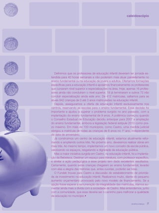 revista criança 17revista criança 17
Definimos que os professores de educação infantil deveriam ter jornada es-
tendida para 40 horas semanais e não poderiam mais atuar paralelamente no
ensino fundamental ou na educação de jovens e adultos. Ofertamos formações
específicas para a educação infantil e apoiamos financeiramente os professores
que cursaram nível superior e especializações na área. Hoje, apenas 16 profes-
sores ainda não concluíram o nível superior, 18 já terminaram e outros 72 irão
concluir especialização ainda este ano. De 412 matrículas, saltamos para as
atuais 842 crianças de 0 até 3 anos matriculadas na educação infantil.
Depois, asseguramos a oferta de educação infantil exclusivamente nos
centros, reservando as escolas para o ensino fundamental. Essa decisão foi
importante e ajudou a superar o problema surgido no ano passado, com a
implantação do ensino fundamental de 9 anos. A polêmica começou quando
o Conselho Estadual de Educação decidiu antecipar para 2007 a ampliação
do ensino fundamental, embora a legislação federal estipule 2010 como pra-
zo máximo. Em mais de 100 municípios, como Castro, uma medida judicial
obrigou a matrícula de todas as crianças de 6 anos no 1º ano, independente
da data de aniversário.
Já construímos um centro de educação infantil, estamos atualmente refor-
mando e ampliando outros três. No próximo ano, deveremos realizar obras em
mais três. Ao mesmo tempo, implantamos um novo conceito de escola pública,
valorizando os espaços, resgatando a dignidade da educação pública.
Mas a maior iniciativa surgida em Castro, na educação infantil, foi a implanta-
ção da Bebeteca. Destinar um espaço para literatura, com professor específico,
e atrelar a ação pedagógica a esse projeto tem dado excelentes resultados.
Certamente, quando estas crianças chegarem ao ensino fundamental, levarão
com elas a alegria das histórias que, antes ouvidas, poderão ser lidas.
O Fundeb trouxe para Castro a discussão do estabelecimento de priorida-
de de investimento na educação infantil. Realizamos muito, diante do pequeno
aumento orçamentário provocado pelo novo modelo de financiamento. Se a
opção fosse esperar a remuneração da integralidade das matrículas, iríamos au-
mentar ainda mais a dívida com a sociedade de Castro. Mas entendemos, junto
com a comunidade, que esse deveria ser o caminho para melhorar a qualidade
da educação no município.•
caleidoscópio
revista criança 17
 