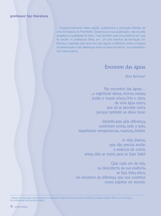 revista criança18
professor faz literatura
* Mestre em Educação pela Pontífica Universidade Católica do Rio de Janeiro (PUC/RJ) e trabalha desde 1992 com a formação
de professores da educação infantil.
Excepcionalmente nesta edição, publicamos a produção literária de
uma formadora do Proinfantil. Optamos por sua publicação, não só pela
singeleza e qualidade do texto, mas também pela circunstância em que
foi escrito. A professora Sílvia, em um dos eventos de formação em
Manaus, inspirada pelo encontro das águas e refletindo sobre a riqueza
da diversidade e das diferenças entre os seres humanos, nos presenteou
com este poema.
Encontro das águas
Sílvia Barbosa*
No encontro das águas…
...a negritude densa, morna, mansa,
aceita o toque arisco, frio e claro,
de uma água outra,
que só se percebe outra
porque também se deixa tocar.
Identificadas pela diferença,
caminham juntas, lado a lado,
respeitando temperaturas, nuances, limites.
A vida diversa,
que não precisa anular
a essência do outro,
antes, dela se nutre, para se fazer belo!
Que cada um de nós,
na descoberta da sua essência,
se faça belo, ético,
no encontro da diferença que nos constitui
como sujeitos no mundo.
revista criança18 revista criança18
 