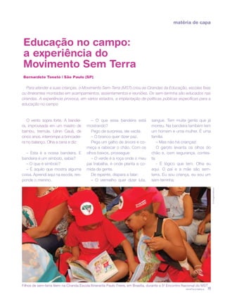 revista criança 19
matéria de capa
Educação no campo:
a experiência do
Movimento Sem Terra
Bernardete Toneto | São Paulo (SP)
Para atender a suas crianças, o Movimento Sem-Terra (MST) criou as Cirandas da Educação, escolas fixas
ou itinerantes montadas em acampamentos, assentamentos e reuniões. Os sem-terrinha são educados nas
cirandas. A experiência provoca, em vários estados, a implantação de políticas públicas específicas para a
educação no campo
O vento sopra forte. A bandei-
ra, improvisada em um mastro de
bambu, tremula. Lênin Cauã, de
cinco anos, interrompe a brincadei-
ra no balanço. Olha a cena e diz:
– Esta é a nossa bandeira. E
bandeira é um símbolo, sabia?
– O que é símbolo?
– É aquilo que mostra alguma
coisa. Aprendi aqui na escola, res-
ponde o menino.
– O que essa bandeira está
mostrando?
Pego de surpresa, ele vacila.
– O branco quer dizer paz.
Pega um galho de árvore e co-
meça a rabiscar o chão. Com os
olhos baixos, prossegue:
– O verde é a roça onde o meu
pai trabalha, é onde planta a co-
mida da gente.
De repente, dispara a falar:
– O vermelho quer dizer luta,
sangue. Tem muita gente que já
morreu. Na bandeira também tem
um homem e uma mulher. É uma
família.
– Mas não há crianças!
O garoto levanta os olhos do
chão e, com segurança, contes-
ta:
- É lógico que tem. Olha eu
aqui. O pai e a mãe são sem-
terra. Eu sou criança, eu sou um
sem-terrinha.
©DouglasMansur
Filhos de sem-terra lêem na Ciranda Escola Itinerante Paulo Freire, em Brasília, durante o 5o
Encontro Nacional do MST
 