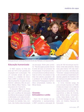 revista criança 21
matéria de capa
Educação humanizada
O MST nasceu no final dos
anos de 1970 e tem grande pre-
ocupação com a educação. “Há
um conceito errado de que a
criança é o cidadão do futuro.
Para o MST, a criança é o cida-
dão do presente, é sujeito de sua
história”, defende a filha de sem-
terra Márcia Mara Ramos, hoje
educadora do movimento.
O educador Miguel G. Arroyo
salienta que no MST a preocupa-
ção com a política de educação
da infância não surge por caridade
e afetividade, e sim pela consciên-
cia da obrigação pública frente à
formação do cidadão. Isso, con-
tudo, não implica desumanização
da educação. Muito pelo contrá-
rio. “Na educação popular, educar
é antes de tudo um processo de
humanização. E humanizar é situ-
ar os processos e práticas educa-
tivas no cerne, nos anseios e nas
lutas dos setores populares”, diz
o professor do Instituto Superior
de Estudos Pedagógicos da Pon-
tifícia Universidade Católica de
Minas Gerais.
Ciranda:
brincadeira e união
Com 1,8 mil escolas em as-
sentamentos e acampamentos,
o MST coordena a educação de
cerca de 160 mil crianças nos Es-
tados onde está presente. Desse
total, pelo menos 10% são crian-
ças de 0 a 6 anos, atendidas nas
“Cirandas”, espaços de educação
e de convivência implantados em
escolas, galpões de madeira e até
em barracas de plástico preto em
beiras de estradas.
O nome Ciranda surgiu de
uma consulta nacional, em 1996.
A idéia era romper com a idéia de
creches e instituir a noção de es-
paços lúdicos comunitários. “Re-
cuperamos a idéia da Ciranda,
que lembra dança, brincadeira,
união, mãos dadas e arte”, lem-
bra Edna Rodrigues Araújo Ros-
setto, do Coletivo Nacional de
Educação.
©LidineyCampiol
Crianças brincam na Escola Itinerante Zumbi dos Palmares, em Cascavel (PR)
 